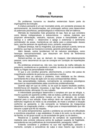 46



                                 15
                         Problemas Humanos
     Os problemas humanos ou desafios existenciais fazem parte do
organograma da evolução.
     A criatura pensante é um ser incompleto ainda, em constante processo de
aprimoramento, de transformações, em prolongado esforço para desenvolver
os potenciais psicofísicos, parapsicológicos e mediúnicos nela em latência.
     Aferrada às impressões mais grosseiras do ego, face ao que considera
como fatores indispensáveis à sobrevivência — valores materiais que
propiciam alimentação, vestuário, repouso, prazer e tranqüilidade ante a
doença e a velhice — desenvolve o apego e exterioriza o sentimento
centralizador da posse, mantendo-se em alerta para a preservação desses
bens, que lhe parecem de significado único, portanto, essenciais.
     Qualquer ameaça, real ou imaginária, que possa produzir a perda, torna-se
problema, que logo se incorpora à conduta, gerando perturbação, desar.
     Além desses, outros (problemas) há de natureza psicológica, como
heranças reencarnacionistas, que ressumam em forma de fenômenos
patológicos, inquietadores.
     Somem-se-lhes os que se derivam do inseguro inter-relacionamento
pessoal, como decorrencia do que se consigna em condição de imperfeições
da alma.
     Os problemas enraízam-se, não raro, nos tecidos da malha delicada do
psiquismo, avultando-se ou perdendo o sentido, de acordo com as resistências
fortes ou frágeis da personalidade individual.
     O que a uns constitui gravame, aborrecimento, a outros não passa de
insignificante acidente de percurso que estimula a marcha.
     Quanto mais se valoriza o problema, mais vitalidade se lhe oferece,
aumentando-lhe a força de ação com os seus correspondentes efeitos.
     Nas personalidades instáveis, normalmente os complexos psicológicos
assumem as responsabilidades pelas ocorrências problematizantes.
     Quando algo em que se confia, ou do qual se espera resultado positivo,
transforma-se em desastre, insucesso, o ego foge, escamoteia-o, por falta de
consciência lúcida, afirmando: Eu sou culpado.
     A inferioridade psicológica desenvolve o complexo em que se refugia, e,
mesmo quando em aparente conflito, nele se realiza, justifica-se, deixa de lutar.
     Certamente, cada problema merece um tipo de atenção, de cuidado
especial para a sua solução. Esse esforço deve ser natural, destituído dos
estímulos negativos do medo ou da ansiedade, de modo a analisar a situação
conforme se apresente, e não consoante os fantasmas da insegurança
desenhem na imaginação criativa — refúgio para a irresponsabilidade que não
assume o papel que lhe diz respeito.
     Em outros temperamentos, quando o problema se converte em dificuldade
e ocorrência prejudicial, o ego estabelece: A culpa é do outro; ou da saúde; ou
da família; ou do grupo social; ou da sociedade em geral, ou do destino...
     Resolve-se a questão utilizando-se do complexo de superioridade, e
mediante esta conduta coloca-se acima de qualquer suspeita de fragilidade,
escondendo-se nas justificativas de incompreendido, perseguido, infeliz...
     Evitando considerar o problema na sua real significação, passado o
momento, compõe a consciência de culpa e esse mesmo ego recorre à
 