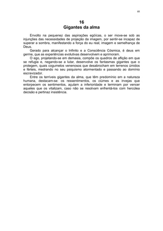 48



                                16
                         Gigantes da alma
     Envolto na pequenez das aspirações egóícas, o ser move-se sob as
injunções das necessidades de projeção da imagem, por sentir-se incapaz de
superar a sombra, manifestando a força do eu real, imagem e semelhança de
Deus.
     Gerado para alcançar o Infinito e a Consciência Cósmica, é deus em
germe, que as experiências evolutivas desenvolvem e aprimoram.
     O ego, projetando-se em demasia, compõe os quadros de aflição em que
se refugia e, negando-se a lutar, desenvolve os fantasmas gigantes que o
protegem, quais cogumelos venenosos que desabrocham em terrenos úmidos
e férteis, medrando no seu psiquismo atormentado e passando ao domínio
escravizador.
     Entre os terríveis gigantes da alma, que têm predomínio em a natureza
humana, destacam-se: os ressentimentos, os ciúmes e as invejas que
entorpecem os sentimentos, açulam a inferioridade e terminam por vencer
aqueles que os vitalizam, caso não se resolvam enfrentá-los com hercúlea
decisão e pertinaz insistência.
 