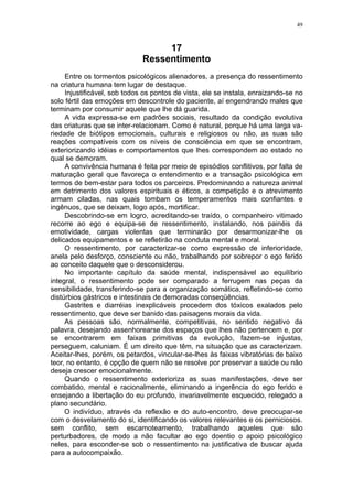 49



                                   17
                              Ressentimento
     Entre os tormentos psicológicos alienadores, a presença do ressentimento
na criatura humana tem lugar de destaque.
     Injustificável, sob todos os pontos de vista, ele se instala, enraizando-se no
solo fértil das emoções em descontrole do paciente, aí engendrando males que
terminam por consumir aquele que lhe dá guarida.
     A vida expressa-se em padrões sociais, resultado da condição evolutiva
das criaturas que se inter-relacionam. Como é natural, porque há uma larga va-
riedade de biótipos emocionais, culturais e religiosos ou não, as suas são
reações compatíveis com os níveis de consciência em que se encontram,
exteriorizando idéias e comportamentos que lhes correspondem ao estado no
qual se demoram.
     A convivência humana é feita por meio de episódios conflitivos, por falta de
maturação geral que favoreça o entendimento e a transação psicológica em
termos de bem-estar para todos os parceiros. Predominando a natureza animal
em detrimento dos valores espirituais e éticos, a competição e o atrevimento
armam ciladas, nas quais tombam os temperamentos mais confiantes e
ingênuos, que se deixam, logo após, mortificar.
     Descobrindo-se em logro, acreditando-se traído, o companheiro vitimado
recorre ao ego e equipa-se de ressentimento, instalando, nos painéis da
emotividade, cargas violentas que terminarão por desarmonizar-lhe os
delicados equipamentos e se refletirão na conduta mental e moral.
     O ressentimento, por caracterizar-se como expressão de inferioridade,
anela pelo desforço, consciente ou não, trabalhando por sobrepor o ego ferido
ao conceito daquele que o desconsiderou.
     No importante capítulo da saúde mental, indispensável ao equilíbrio
integral, o ressentimento pode ser comparado a ferrugem nas peças da
sensibilidade, transferindo-se para a organização somática, refletindo-se como
distúrbios gástricos e intestinais de demoradas conseqüências.
     Gastrites e diarréias inexplicáveis procedem dos tóxicos exalados pelo
ressentimento, que deve ser banido das paisagens morais da vida.
     As pessoas são, normalmente, competitivas, no sentido negativo da
palavra, desejando assenhorearse dos espaços que lhes não pertencem e, por
se encontrarem em faixas primitivas da evolução, fazem-se injustas,
perseguem, caluniam. É um direito que têm, na situação que as caracterizam.
Aceitar-lhes, porém, os petardos, vincular-se-lhes às faixas vibratórias de baixo
teor, no entanto, é opção de quem não se resolve por preservar a saúde ou não
deseja crescer emocionalmente.
     Quando o ressentimento exterioriza as suas manifestações, deve ser
combatido, mental e racionalmente, eliminando a ingerência do ego ferido e
ensejando a libertação do eu profundo, invariavelmente esquecido, relegado a
plano secundário.
     O indivíduo, através da reflexão e do auto-encontro, deve preocupar-se
com o desvelamento do si, identificando os valores relevantes e os perniciosos.
sem conflito, sem escamoteamento, trabalhando aqueles que são
perturbadores, de modo a não facultar ao ego doentio o apoio psicológico
neles, para esconder-se sob o ressentimento na justificativa de buscar ajuda
para a autocompaixão.
 