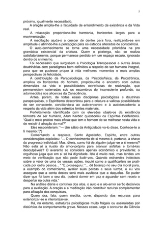 5


próximo, igualmente necessitado.
      A oração amplia-lhe a faculdade de entendimento da existência e da Vida
real.
      A relaxação proporciona-lhe harmonia, horizontes largos para a
movimentação.
      A meditação ajuda-o a crescer de dentro para fora, realizando-se em
amplitude e abrindo-lhe a percepção para os estados alterados de consciência.
      O auto-conhecimento se torna uma necessidade prioritária na pro
gramática existencial da criatura. Quem o posterga, não se realiza
satisfatoriamente, porque permanece perdido em um espaço escuro, ignorado
dentro de si mesmo.
      Foi necessário que surgissem a Psicologia Transpessoal e outras áreas
doutrinárias com paradigmas bem definidos a respeito do ser humano integral,
para que se pudesse propor à vida melhores momentos e mais amplas
perspectivas de felicidade.
      A contribuição da Parapsicologia, da Psicobiofísica, da Psicotrônica,
ampliou os horizontes do homem, propiciou-lhe o encontro com outras
dimensões da vida e possibilidades extrafísicas de realização, que
permaneciam soterradas sob os escombros do inconsciente profundo, ou
adormecidas nos alicerces da Consciência.
      Antes, porém, de todas essas disciplinas psicológicas e doutrinas
parapsíquicas, o Espiritismo descortinou para a criatura a valiosa possibilidade
de ser consciente, concitando-a ao auto-encontro e à autodescoberta a
respeito da vida além dos estreitos limites materiais.
      Perfeitamente identificado com os elevados objetivos da existência
terrestre do ser humano, Allan Kardec questionou os Espíritos Benfeitores.
“Qual o meio prático mais eficaz que tem o homem de se melhorar nesta vida e
de resistir à atração do mal?”
       Eles responderam: “— Um sábio da Antigüidade vo-lo disse. Conhece-te a
ti mesmo.”(*)
       Comentando a resposta, Santo Agostinho, Espírito, entre outras
considerações explicitou: “... O conhecimento de si mesmo é, portanto, a chave
do progresso individual. Mas, direis, como há de alguém julgar-se a si mesmo?
Não está aí a ilusão do amor-próprio para atenuar asfaltas e torná-las
desculpáveis? O avarento se considera apenas econômico e previdente; o
orgulhoso julga que em si só há dignidade. Isto é muito real, mas tendes um
meio de verificação que não pode iludir-vos. Quando estiverdes indecisos
sobre o valor de uma de vossas ações, inquiri como a qualificaríeis se prati-
cada por outra pessoa... “ “E prosseguiu: “... dê balanço no seu dia moral para,
a exemplo do comerciante, avaliar suas perdas e seus lucros, e eu vos
asseguro que a conta destes será mais avultada que a daquelas. Se puder
dizer que foi bom o seu dia, poderá dormir em paz e aguardar sem receio o
despertar na outra vida.”
       Na análise diária e contínua dos atos, o auto e o alo-amor serão decisivos
para a avaliação. A oração e a meditação irão constituir recurso complementar
para afixação das conquistas.
       Quem ora, fala; quem medita, ouve, dispondo dos recursos para
exteriorizar-se e interiorizar-se.
       Há, no entanto, estruturas psicológicas muito frágeis ou assinaladas por
distúrbios de comportamento grave. Nesses casos, urge o concurso da Ciência
 