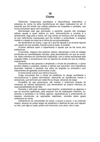 51



                                    18
                                  Ciúme
     Tipificando insegurança psicológica e desconfiança sistemática, a
presença do ciúme na alma transforma-se em algoz implacável do ser. O
paciente que lhe tomba nas malhas estertora em suspeitas e verdades, que
nunca encontram apoio nem reconforto.
     Atormentado pelo ego dominador, o paciente, quando não consegue
asfixiar aquele a quem estima ou ama, dominando-lhe a conduta e o
pensamento, foge para o ciúme, em cujo campo se homizia a fim de entregar-
se aos sofrimentos masoquistas que lhe ocultam a imaturidade, a preguiça
mental e o desejo de impor-se à vitima da sua psicopatologia.
     No aturdimento do ciúme, o ego vê o que lhe agrada e se envolve apenas
com aquilo em que acredita, ficando surdo à razão, à verdade.
     O ciúme atenaza quem o experimenta e aquele que se lhe torna alvo
preferencial.
     O ciumento, inseguro dos próprios valores, descarrega a fúria do estágio
primitivista em manifestações ridículas, quão perturbadoras, em que se conso-
me. Ateia incêndios em ocorrências imaginárias, com a mente exacerbada pela
suspeita infeliz, e envenena-se com os vapores da revolta em que se rebolca,
insanamente.
     Desviando-se das pessoas e ampliando o círculo de prevalência, o ciúme
envolve objetos e posições, posses e valores que assumem uma importância
alucinada, isolando o paciente nos sítios da angústia ou armando-o com
instrumentos de agressão contra todos e tudo.
     O ciúme tende a levar sua vítima à loucura.
     O ego enciumado fixa o móvel da existência no desejo exorbitante e
circunscreve-se à paixão dominadora, destruindo as resistências morais e
emocionais, que terminam por ceder-lhe as forças, deixando de reagir.
     Armadilha do ego presunçoso, ele merece o extermínio através da
conquista de valores expressivos, que demonstrem ao próprio indivíduo as
suas possibilidades de ser feliz.
     Somente o self pode conseguir essa façanha, arrebentando as algemas a
que se encontra agrilhoado, para assomar, rico de realizações interiores, su-
perando a estreiteza e os limites egóicos, expandindo-se e preenchendo os
espaços emocionais, as aspirações espirituais, vencidos pelos gases
venenosos do ciúme.
     Liberando-se da compressão do ciúme, a pouco e pouco, o eu profundo
respira, alcança as praias largas da existência e desfruta de paz com alguém
ou não, com algo ou nada, porém com harmonia, com amor, com a vida.
 
