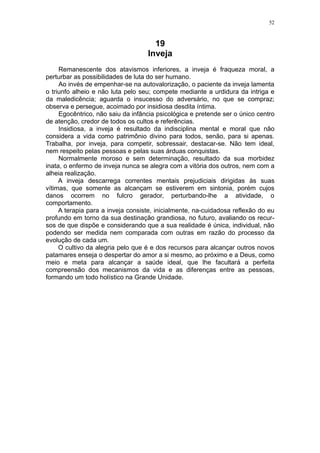 52



                                     19
                                   Inveja
     Remanescente dos atavismos inferiores, a inveja é fraqueza moral, a
perturbar as possibilidades de luta do ser humano.
     Ao invés de empenhar-se na autovalorização, o paciente da inveja lamenta
o triunfo alheio e não luta pelo seu; compete mediante a urdidura da intriga e
da maledicência; aguarda o insucesso do adversário, no que se compraz;
observa e persegue, acoimado por insidiosa desdita íntima.
     Egocêntrico, não saiu da infância psicológica e pretende ser o único centro
de atenção, credor de todos os cultos e referências.
     Insidiosa, a inveja é resultado da indisciplina mental e moral que não
considera a vida como patrimônio divino para todos, senão, para si apenas.
Trabalha, por inveja, para competir, sobressair, destacar-se. Não tem ideal,
nem respeito pelas pessoas e pelas suas árduas conquistas.
     Normalmente moroso e sem determinação, resultado da sua morbidez
inata, o enfermo de inveja nunca se alegra com a vitória dos outros, nem com a
alheia realização.
     A inveja descarrega correntes mentais prejudiciais dirigidas às suas
vítimas, que somente as alcançam se estiverem em sintonia, porém cujos
danos ocorrem no fulcro gerador, perturbando-lhe a atividade, o
comportamento.
     A terapia para a inveja consiste, inicialmente, na-cuidadosa reflexão do eu
profundo em torno da sua destinação grandiosa, no futuro, avaliando os recur-
sos de que dispõe e considerando que a sua realidade é única, individual, não
podendo ser medida nem comparada com outras em razão do processo da
evolução de cada um.
     O cultivo da alegria pelo que é e dos recursos para alcançar outros novos
patamares enseja o despertar do amor a si mesmo, ao próximo e a Deus, como
meio e meta para alcançar a saúde ideal, que lhe facultará a perfeita
compreensão dos mecanismos da vida e as diferenças entre as pessoas,
formando um todo holístico na Grande Unidade.
 
