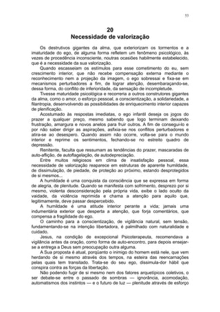 53



                              20
                   Necessidade de valorização
     Os destrutivos gigantes da alma, que exteriorizam os tormentos e a
imaturidade do ego, de alguma forma refletem um fenômeno psicológico, às
vezes de procedência inconsciente, noutras ocasiões habilmente estabelecido,
que é a necessidade da sua valorização.
     Quando escasseiam os estímulos para esse cometimento do eu, sem
crescimento interior, que não recebe compensação externa mediante o
reconhecimento nem a projeção da imagem, o ego sobressai e fixa-se em
mecanismos perturbadores a fim, de lograr atenção, desembaraçando-se,
dessa forma, do conflito de inferioridade, da sensação de incompletude.
     Tivesse maturidade psicológica e recorreria a outros construtores gigantes
da alma, como o amor, o esforço pessoal, a conscientização, a solidariedade, a
filantropia, desenvolvendo as possibilidades de enriquecimento interior capazes
de plenificação.
     Acostumado às respostas imediatas, o ego infantil deseja os jogos do
prazer a qualquer preço, mesmo sabendo que logo terminam deixando
frustração, amargura e novos anelos para fruir outros. A fim de consegui-lo e
por não saber dirigir as aspirações, asfixia-se nos conflitos perturbadores e
atira-se ao desespero. Quando assim não ocorre, volta-se para o mundo
interior e reprime os sentimentos, fechando-se no estreito quadro de
depressão.
     Renitente, faculta que ressumam as tendências do prazer, mascaradas de
auto-aflição, de autoflagelação, de autodepreciação.
     Entre muitos religiosos em clima de insatisfação pessoal, essa
necessidade de valorização reaparece em estruturas de aparente humildade,
de dissimulação, de piedade, de proteção ao próximo, estando desprotegidos
de si mesmos...
     A humildade é uma conquista da consciência que se expressa em forma
de alegria, de plenitude. Quando se manifesta com sofrimento, desprezo por si
mesmo, violenta desconsideração pela própria vida, exibe o lado oculto da
vaidade, da violência reprimida e chama a atenção para aquilo que,
legitimamente, deve passar despercebido.
      A humildade é uma atitude interior perante a vida; jamais uma
indumentária exterior que desperta a atenção, que forja comentários, que
compensa a fragilidade do ego.
      O caminho para a conscientização, de vigilância natural, sem tensão,
fundamentando-se na intenção libertadora, é palmilhado com naturalidade e
cuidado.
      Jesus, na condição de excepcional Psicoterapeuta, recomendava a
vigilância antes da oração, como forma de auto-encontro, para depois ensejar-
se a entrega a Deus sem preocupação outra alguma.
      A Sua proposta é atual, porqüanto o inimigo do homem está nele, que vem
herdando de si mesmo através dos tempos, na esteira das reencarnações
pelas quais tem transitado. Trata-se do seu ego, dissimula-dor hábil que
conspira contra as forças da libertação.
      Não podendo fugir de si mesmo nem dos fatores arquetípicos coletivos, o
ser debate-se entre o passado de sombras — ignorância, acomodação,
automatismos dos instintos — e o futuro de luz — plenitude através de esforço
 