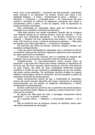 54


tenaz, amor e auto-realização — recorrendo aos dias presentes, conturbados
pelas heranças e as aspirações. No entanto, atraído pela razão à sua
fatalidade biológica — a morte — transformação do soma — histórica — a
felicidade — e espiritual — a liberdade plena — vê o desmoronar dos seus
anseios e reconstrói os edifícios da esperança, avançando sem cessar e
conquistando, palmo a palmo, a terra de ninguém, onde se expressam as
próprias emoções conturbadas.
      Essa necessidade de valorização egóica pode ser transformada em
realização do eu mediante o contributo dos estímulos.
      Cada ação provoca uma reação equivalente. Quando não se consegue
uma resposta através de um estímulo positivo, como por exemplo: — Eu te
amo, para uma contestação equivalente: — Eu também, recorre-se a uma
negativa: — Ninguém me ama, recebendo-se uma evasiva — Não me inclua
nisso. Sob trauma ou rancor, o estímulo expressa-se agressivo: — Não gosto
de ninguém, para colher algo idêntico: — A recíproca é verdadeira.
      Os estímulos são fontes de energia. Conforme dirigidos, brindam com
resultados correspondentes.
      O ego que sente necessidade de valorização, sem o contributo do self em
consonância, utiliza-se dos estímulos negativos e agressivos para compensar-
se, sejam quais forem os resultados.
      O importante para o seu momento não é a qualidade da resposta esti-
muladora, mas a sua presença no proscênio onde se considera ausente.
      Verdadeiramente, no inter-relacionamento social, quando todos se
encontram, o ego isola suas vítimas para chamar a atenção ou bloqueia-as de
tal forma que não ficam ausentes, porém tornam-se invisíveis. Encontram-se
no lugar, todavia, não estão ali. Essa invisibilidade habilmente buscada
compensa o conflito do ego, mantendo a autoflagelação de que não énotado,
não possui valores atraentes. Tal mortificação neurótica introjeta as imagens
infelizes e personagens míticas do sofrimento, que lhe compõem o quadro de
desamparo emocional de desdita pessoal.
      Nesse comportamento doentio do ego, a necessidade de valorização,
porque não possui recursos relevantes para expor, expressa-se na enganosa
autocomiseração que lhe satisfaz as exigências perturbadoras, e relaxa,
completando-se emocionalmente.
      Quando o self assoma e governa o ser, os estímulos são sempre positivos,
mesmo que tenham origem negativa ou agressiva, porque exteriorizam o bem-
estar que lhe é próprio.
      Se alguém diz: Não gosto de você, a mensagem transacional retorna
elucidando : — Eu, no entanto, o estimo.
      Se a proposta afirma: — Detesto-o, a comunicação redargue: — Eu o
admiro.
      Não se contamina nem se amargura, porque, em equilíbrio, possui valor,
não tendo necessidade de valorização.
 