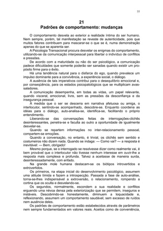 55



                           21
           Padrões de comportamento: mudanças
      O comportamento desvela ao exterior a realidade íntima do ser humano.
Nem sempre, porém, tal manifestação se reveste de autenticidade, pois que
muitos fatores contribuem para mascarar-se o que se é, numa demonstração
apenas do que se aparenta ser.
      A Psicologia Transacional procura desvelar os enigmas do comportamento,
utilizando-se da comunicação interpessoal para libertar o indivíduo de conflitos
e pressões.
      De acordo com a maturidade ou não do ser psicológico, a comunicação
padece dificuldades que somente poderão ser sanadas quando existir um pro-
pósito firme para o êxito.
      Há uma tendência natural para o disfarce do ego, quando prevalece um
impulso dominante para a convivência, a experiência social, o diálogo.
      A ausência de tais imperativos contribui para o desequilíbrio emocional e,
por conseqüência, para os estados psicopatológicos que se multiplicam avas-
saladores.
      A comunicação desempenha, em todas as vidas, um papel relevante,
quando visceral, emocional, livre, sem as pressões da desconfiança e da
insegurança pessoal.
      À medida que o ser se descerra em narrativa afetuosa ou amiga, o
interlocutor, sentindo-se acompanhado, descobre-se. Enquanto coordena as
idéias para o diálogo, auto-analisa-se, identifica-se, facilitando o próprio
entendimento.
      Liberando-se das conversações feitas de interrogações-clichês
desinteressantes, penetra-se e faculta ao outro a oportunidade de igualmente
desvelar-se.
      Quando se repartem informações no inter-relacionamento pessoal,
compartem-se emoções.
      Quando a conversação, no entanto, é trivial, os clichês sem sentido e
costumeiros não dizem nada. Quando se indaga: — Como vai? — a resposta é
inevitável: — Bem, obrigado!
      Mesmo porque, se o interrogado se resolvesse dizer como realmente vai, é
bem provável que o interlocutor não tivesse nenhum interesse em ouvir-lhe a
resposta mais complexa e profunda. Talvez a aceitasse de maneira surda,
desinteressadamente, com enfado.
      Na grande mole humana destacam-se os biótipos introvertidos e
extrovertidos.
      Os primeiros, na etapa inicial do desenvolvimento psicológico, assumem
uma atitude tímida e fazem a introspecção. Passada a fase de auto-análise,
torna-se-lhes indispensável a extroversão, o relacionamento, rompendo a
cortina que os oculta e desvelando-se.
      Os segundos, normalmente, escondem a sua realidade e conflitos
erguendo uma névoa densa pela exteriorização que se permitem, inseguros e
instáveis. Descobrindo-se honestamente, diminuem a loquacidade e,
reflexionando, assumem um comportamento saudável, sem excesso de ruídos
nem ausência deles.
      Os padrões de comportamento estão estabelecidos através de parâmetros
nem sempre fundamentados em valores reais. Aceitos como de conveniência,
 