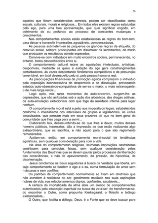 56


aqueles que foram considerados corretos, podem ser classificados como
sociais, culturais, morais e religiosos... Em todos eles existem regras estatuídas
pelo ego, para uma boa apresentação, que quer significar engodo, em
detrimento do eu profundo ao processo de constantes mudanças e
crescimentos.
     Nos comportamentos sociais estão estabelecidas as regras do bom-tom,
para deixar e transmitir impressões agradáveis, compensadoras.
     As pessoas submetem-se às pequenas ou grandes regras da etiqueta, do
convívio social, sempre preocupadas em dissimular os sentimentos, de modo
que produzam os resultados adrede esperados.
     Convive-se com indivíduos em muito encontros sociais, permanecendo, no
entanto, todos desconhecidos entre si.
     O comportamento cultural reúne as aquisições intelectuais, artísticas,
desportivas, mediante as quais a exibição do ego gera constrangimentos
perturbadores, às vezes despertando fenômenos competitivos e de presunção
lamentável, em total desrespeito pelo si, pela pessoa humana real.
     As preocupações financeiras de promoção egóica comprazem o indivíduo
pela exposição desnecessária do desperdício e da dissolução, provocando
estados auto-obsessivos-compulsivos de ser-se o maior, o mais extravagante,
o de mais larga renda...
     Logo após, nos raros momentos de auto-encontro, surgem-lhe as
depressões, que são asfixiadas sob a ação dos alcoólicos, das drogas aditivas,
da auto-emulação exibicionista com que foge da realidade interna para lugar
nenhum.
     O comportamento moral está sujeito aos imperativos legais, estabelecidos
conforme o imediatismo dos interesses de grupos e legisladores, às vezes
desavisados, que pensam mais em seus prazeres do que no bem geral da
comunidade que lhes paga para a servir...
     Elaborando leis, desincumbindo-se do que lhes é dever, muitos desses
homens públicos, insensatos, dão a impressão de que estão realizando algo
extraordinário, que os sacrifica, e não aquilo para o que são regiamente
remunerados.
     Apóiam-se, então, em comportamento moral-social de tendências
egoísticas, sem qualquer consideração para com a vida.
     Na área do comportamento religioso, inúmeras imposições castradoras
contribuem para condutas falsas, sem qualquer consideração pelos
fundamentos das Doutrinas que se devem pautar pelos processos de libertação
das consciências, e não de apavoramento, de pressão, de hipocrisia, de
discriminação.
     Jesus conclamou os Seus seguidores à busca da Verdade que liberta, em
cujo comportamento se fundem o ego e o eu, numa formulação de amor sem
máscaras e sem conflitos.
     Os padrões de comportamento normalmente se fixam em diretrizes que
não atendem à realidade do ser, geralmente mutilado nas suas aspirações
nobres de vida, nos relacionamentos dignos, confiantes, saudáveis...
     A certeza da imortalidade da alma abre um elenco de comportamentos
autenticados pela educação espiritual na busca do vir-a-ser, do transformar-se,
do encontrar o Outro, como propunha Kierkegaard, o filósofo e teólogo
existencialista...
     O Outro, que facilita o diálogo, Deus, é a Fonte que se deve buscar para
 