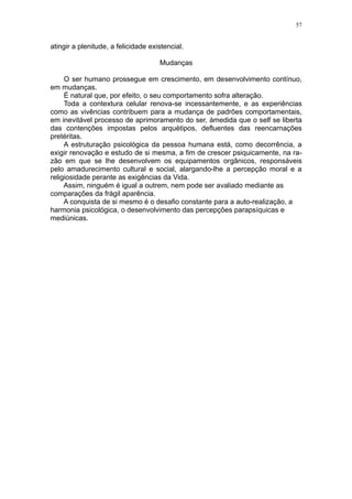 57


atingir a plenitude, a felicidade existencial.

                                     Mudanças

     O ser humano prossegue em crescimento, em desenvolvimento contínuo,
em mudanças.
     É natural que, por efeito, o seu comportamento sofra alteração.
     Toda a contextura celular renova-se incessantemente, e as experiências
como as vivências contribuem para a mudança de padrões comportamentais,
em inevitável processo de aprimoramento do ser, àmedida que o self se liberta
das contenções impostas pelos arquétipos, defluentes das reencarnações
pretéritas.
     A estruturação psicológica da pessoa humana está, como decorrência, a
exigir renovação e estudo de si mesma, a fim de crescer psiquicamente, na ra-
zão em que se lhe desenvolvem os equipamentos orgânicos, responsáveis
pelo amadurecimento cultural e social, alargando-lhe a percepção moral e a
religiosidade perante as exigências da Vida.
     Assim, ninguém é igual a outrem, nem pode ser avaliado mediante as
comparações da frágil aparência.
     A conquista de si mesmo é o desafio constante para a auto-realização, a
harmonia psicológica, o desenvolvimento das percepções parapsíquicas e
mediúnicas.
 