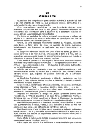 59



                                  22
                             O bem e o mal
      Questão de alta complexidade para a criatura humana, o dualismo do bem
e do mal encontra-se ínsito na sua psicologia interior, confundindo-a e
perturbando-lhe, não raro, o discernimento.
      Com características metafísicas, na sua formulação abstrata, essa
dualidade concretiza-se nos atos do ser, gerando fenômenos relevantes de
consciência, que contribuem para o equilíbrio ou a desordem psíquica, de
acordo com as suas respectivas manifestações.
      Em todos os períodos da cultura ancestral encontramos o esforço da
religião e do pensamento tentando estabelecer os paradigmas em que se
apóiam um e outro, para melhor explicá-los.
      Ontem, era uma abstração meramente filosófica ou religiosa, passando,
mais tarde, a fazer parte da ética, no capítulo da moral, avançando
historicamente até interessar à sociologia, ao comportamentalismo, à
psicologia.
      O código de Hamurabi, inscrito em uma estela de diorito, já definia as
ações louváveis e as reprocháveis, simbolizando o bem e o mal, com as
respectivas conseqüências legais no comportamento humano em relação à
criatura em si mesma, à sociedade e ao seu próximo.
      Entre medos e persas — o livro sagrado ZendAvesta separava a mesma
dualidade nas personificações de Ormuzde — ou representação do bem — e
Ariman — ou personificação do mal —, em cuja luta o último seria submetido e
por conseqüência eliminado.
      A Bíblia, por sua vez, representa o bem nas deidades angélicas e o mal,
nas demoníacas, ambas, no entanto, sob o controle de Deus, contra Quem se
rebelara Lúcifer que, expulso do paraíso, tornou-se-Lhe o adversário
temerário...
      A Metafísica Tradicional, analisando a Criação, estabeleceu os dois
princípios, do bem e do mal, que se vinculam ao conciliador, no vértice superior
do simbólico triângulo isósceles.
      Logo depois, a interpretação chinesa apresentou-os nas duas admiráveis
forças cósmicas: o Yang — masculino, positivo, seco, bom — e o Yin —
feminino, úmido, negativo, frio —, que se conciliam sob o comando da suprema
perfeição ao confundirem-se, gerando a harmonia.
      Inspirada no hinduísmo, a Trilogia da Criação apresenta Brama como
Plenipotente, o Princípio Supremo, e as duas forças antagônicas, Vishnu, o
Conserva dor, ou princípio construtor e Shiva, o Destruidor, ou princípio
aniquilador dos seres, em perene luta até a supremacia do edificador...
     Das concepções pretéritas à realidade presente, filosoficamente o bem é
tudo quanto fomenta a beleza, o ético, a vida, consoante a moral, e o mal vem
a ser aquilo que se opõe ao edificante, ao harmônico, ao bem.
     Sociologicamente o bem contribui para o progresso, e todas as realizações
que promovem o ser, o grupo social e o ambiente expressam-lhe a grandeza, a
ação concreta que resulta da capacidade seletiva de valores éticos para a
harmonia e a felicidade.
     Como efeito, o mal decorre de todo e qualquer fenômeno que se opõe ou
conspira contra esse contributo superior.
     A Psicologia não poderia ficar indiferente a essa dualidade que existe no
 