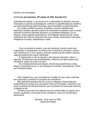 6


Espírita, com as terapias

(*) O Livro dos Espíritos. 29ª edição da FEB. Questão 919.

profúndas que dispõe; e, de acordo com a intensidade do distúrbio, torna-se
necessária a ajuda do psicoterapeuta, conforme a especificidade do problema,
que será eqüacionado pela Psicologia, pela Psicanálise ou pela Psiquiatria.
      Em muitos conflitos humanos, entretanto, ocorrem interferências
espirituais variadas, gerando quadros de obsessões complexas, para os quais
somente as técnicas espíritas alcançam os resultados desejados, por se
tratarem, esses agentes pertubadores, de Entidades extracorpóreas, porém
portadores dos mesmos potenciais das suas vítimas: sentimentos e emoções,
inteligência e lucidez, experiências e vidas.

                                         *

       O ser consciente é austero, mas sem carranca; é jovial, porém sem
vulgaridade; é complacente, no entanto sem conivência; é bondoso, todavia
sem anuência com o erro. Ajuda e promove aquele que lhe recebe o socorro,
seguindo adiante sem cobrar retribuição.
       É responsável, e não se permite o vão repouso enquanto o dever o
aguarda. Conhecendo suas possibilidades, coloca-as em ação sempre que
necessário, aberto ao amor e ao bem.
       Só o amadurecimento psicológico, através das experiências vividas,
libera a consciência do ser; e, ao consegui-la, ei-lo feliz, conquistando a Terra
da Promissão bíblica.

                                         *

     Este modesto livro, que ora trazemos à análise do caro Leitor, pretende,
sem presunção, auxiliá-lo na conquista da consciência.
     Não apresenta qualquer técnica nova ou milagrosa. Estuda algumas
problemáticas humanas à luz da Quarta Força em Psicologia, colocando uma
ponte na direção da Doutrina Espírita, que é portadora de uma visão profunda
e integral do ser.
     Confiamos que será útil a alguém que se encontre aflito ou fugindo de si
mesmo, ajudando-o na solução do seu problema, e isto nos Compensará
plenamente.

                         Salvador, 19 de maio de 1993.
                              Joanna de Ângelis
 