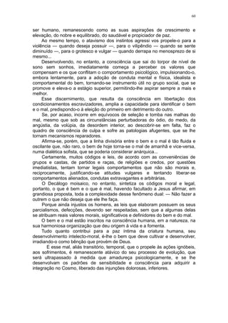 60


ser humano, remanescendo como as suas aspirações de crescimento e
elevação, do nobre e equilibrado, do saudável e propiciador de paz.
     Ao mesmo tempo, o atavismo dos instintos agressi vos propele-o para a
violência — quando deseja possuir —, para o vilipêndio — quando se sente
diminuído —, para o grotesco e vulgar — quando derrapa no menosprezo de si
mesmo...
     Desenvolvendo, no entanto, a consciência que sai do torpor de nível de
sono sem sonhos, imediatamente começa a perceber os valores que
compensam e os que conflitam o comportamento psicológico, impulsionando-o,
embora lentamente, para a adoção de conduta mental e física, idealista e
comportamental do bem, tornando-se instrumento útil no grupo social, que se
promove e eleva-o a estágio superior, permitindo-lhe aspirar sempre a mais e
melhor.
     Esse discernimento, que resulta da consciência em libertação dos
condicionamentos escravizadores, amplia a capacidade para identificar o bem
e o mal, predispondo-o à eleição do primeiro em detrimento do outro.
     Se, por acaso, incorre em equívocos de seleção e tomba nas malhas do
mal, mesmo que sob as circunstâncias perturbadoras do ódio, do medo, da
angústia, da volúpia, da desordem interior, ao descobrir-se em falta, faz o
quadro de consciência de culpa e sofre as patologias afugentes, que se lhe
tornam mecanismos reparadores.
     Afirma-se, porém, que a linha divisória entre o bem e o mal é tão fluida e
oscilante que, não raro, o bem de hoje torna-se o mal de amanhã e vice-versa,
numa dialética sofista, que se poderia considerar anárquica...
     Certamente, muitos códigos e leis, de acordo com as conveniências de
grupos e castas, de partidos e raças, de religiões e credos, por questões
imediatistas, tentam tornar legais comportamentos que não são morais e,
reciprocamente, justificando-se atitudes vulgares e tentando liberar-se
comportamentos alienados, condutas extravagantes e arbitrárias.
     O Decálogo moisaico, no entanto, sintetiza os códigos moral e legal,
portanto, o que é bem e o que é mal, havendo facultado a Jesus afirmar, em
grandiosa proposta, toda a complexidade desse fenômeno dual: — Não fazer a
outrem o que não deseja que ele lhe faça.
     Porque ainda injustos os homens, as leis que elaboram possuem os seus
parcialismos, defecções, devendo ser respeitadas, sem que a algumas delas
se atribuam reais valores morais, significativos e definidores do bem e do mal.
     O bem e o mal estão inscritos na consciência humana, em a natureza, na
sua harmoniosa organização que deu origem à vida e a fomenta.
     Tudo quanto contribui para a paz íntima da criatura humana, seu
desenvolvimento intelecto-moral, é-lhe o bem que deve cultivar e desenvolver,
irradiando-o como bênção que provém de Deus.
        E esse mal, aliás transitório, temporal, que o propele às ações ignóbeis,
aos sofrimentos, é remanescente atávico do seu processo de evolução, que
será ultrapassado à medida que amadureça psicologicamente, e se lhe
desenvolvam os padrões de sensibilidade e consciência para adquirir a
integração no Cosmo, liberado das injunções dolorosas, inferiores.
 