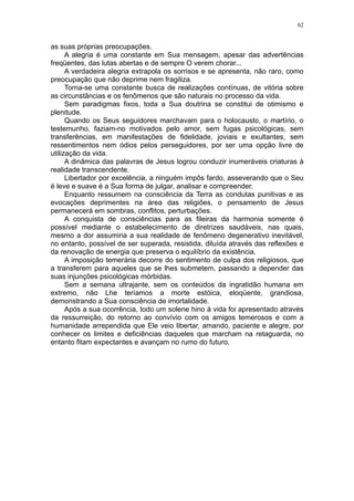 62


as suas próprias preocupações.
      A alegria é uma constante em Sua mensagem, apesar das advertências
freqüentes, das lutas abertas e de sempre O verem chorar...
      A verdadeira alegria extrapola os sorrisos e se apresenta, não raro, como
preocupação que não deprime nem fragiliza.
      Torna-se uma constante busca de realizações contínuas, de vitória sobre
as circunstâncias e os fenômenos que são naturais no processo da vida.
      Sem paradigmas fixos, toda a Sua doutrina se constitui de otimismo e
plenitude.
      Quando os Seus seguidores marchavam para o holocausto, o martírio, o
testemunho, faziam-no motivados pelo amor, sem fugas psicológicas, sem
transferências, em manifestações de fidelidade, joviais e exultantes, sem
ressentimentos nem ódios pelos perseguidores, por ser uma opção livre de
utilização da vida.
      A dinâmica das palavras de Jesus logrou conduzir inumeráveis criaturas à
realidade transcendente.
      Libertador por excelência, a ninguém impôs fardo, asseverando que o Seu
é leve e suave é a Sua forma de julgar, analisar e compreender.
      Enquanto ressumem na consciência da Terra as condutas punitivas e as
evocações deprimentes na área das religiões, o pensamento de Jesus
permanecerá em sombras, conflitos, perturbações.
      A conquista de consciências para as fileiras da harmonia somente é
possível mediante o estabelecimento de diretrizes saudáveis, nas quais,
mesmo a dor assumiria a sua realidade de fenômeno degenerativo inevitável,
no entanto, possível de ser superada, resistida, diluída através das reflexões e
da renovação de energia que preserva o equilíbrio da existência.
      A imposição temerária decorre do sentimento de culpa dos religiosos, que
a transferem para aqueles que se lhes submetem, passando a depender das
suas injunções psicológicas mórbidas.
      Sem a semana ultrajante, sem os conteúdos da ingratidão humana em
extremo, não Lhe teríamos a morte estóica, eloqüente, grandiosa,
demonstrando a Sua consciência de imortalidade.
      Após a sua ocorrência, todo um solene hino à vida foi apresentado através
da ressurreição, do retorno ao convívio com os amigos temerosos e com a
humanidade arrependida que Ele veio libertar, amando, paciente e alegre, por
conhecer os limites e deficiências daqueles que marcham na retaguarda, no
entanto fitam expectantes e avançam no rumo do futuro.
 
