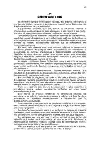 63



                                  24
                          Enfermidade e cura
      O fenômeno biológico do desgaste orgânico, das distonias emocionais e
mentais da criatura humana, é perfeitamente natural como decorrência da
fragilidade estrutural de que se constitui.
      Equipamentos delicados, que são, sofrem as influências externas e
internas que contribuem para as suas alterações, e até mesmo a sua morte,
mediante as incessantes transformações a que se encontram sujeitos.
      Temperaturas que se alternam e ultrapassam os limites da sua resistência,
condições outras atmosféricas e de insalubridade, colônias de bactérias e
microorganismos agressivos, quão destruidores, atacam-lhe as peças e quase
sempre as vencem, estabelecendo distúrbios que se transformam em
enfermidades variadas.
      Por outro lado, choques emocionais, estados inabituais de depressão e
ansiedade, pressões de qualquer ordem, especialmente as psicossociais e
econômicas, as afetivas, arrastam-nos a desorganizações perturbadoras.
Seqüelas de várias doenças, muitas delas agridem esses mais intrincados
conjuntos eletrônicos, produzindo perturbações funcionais e psíquicas, que
tipificam desequilíbrios da mente e da emoção.
      A própria constituição desses órgãos tem muito a ver com as origens
genéticas e, posteriormente, com os fatores organizadores do lar, da família, do
grupo social, contribuindo decisivamente para as manifestações de saúde ou
de desconserto.
      O ser, porém, em si mesmo trinitário — Espírito, perispírito e matéria — é o
resultado de largo processo de educação e desenvolvimento, através das con-
tínuas experiências reencarnacionistas.
      Em cada fase da vilegiatura, no corpo ou fora dele, o Espírito conquista
bênçãos que incorpora ao patrimônio evolutivo, moldando os futuros corpos de
acordo com tais aquisições, que são afetadas vibratoriamente pelas ondas de
energia positiva ou negativa que emite sem cessar.
      Como conseqüência, cada criatura é especial, com reações específicas e
modelagem própria, embora semelhanças profundas em umas, quão
discordantes em outras.
      Esse logros da evolução refletem-se na constituição orgânica, na
emocional e na psíquica, selecionando genes e valores que lhes facultem
estabelecer os aparelhos correspondentes e necessários para o
prosseguimento da evolução.
      Assim organizam-se moralmente as estruturas expiatórias e provacionais,
como recursos necessários para a aprendizagem e a fixação dos valores propi-
ciatórios ao progresso.
      As expiações normalmente talam o ser orgânico ou psíquico de maneira
irreversível, como decorrência dos atos pretéritos de rebeldia: suicídio, homicí-
dio, perversidade, luxúria, concupiscência, avareza, ódio e os seus sequazes.
      As provações, por sua vez, são corretivos temporários que servem de
advertência à insânia ou à comodidade, ao erro ou ao vício, facultando a
reconquista da harmonia mediante esforço justo de recomposição interior,
reintegrando o ser na ordem vigente do Universo.
      Não nos referimos aqui aos quesitos das necessidades morais e sociais,
detendo-nos, apenas, naqueles pertinentes à saúde e à doença.
 
