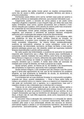 64


     Esses quadros das ações morais geram as reações correspondentes,
como leis de causa e efeito, propelindo a resgates idênticos aos danos e
prejuízos produzidos.
     Conhecidos esses efeitos como carma, também esse pode ser positivo e
edificante conforme as realizações anteriores, que propiciem felicidade e paz.
     Vulgarmente, porém, o conceito de carma passou a ser aceito como
imperativo afugente e reparador, a que ninguém foge, por efeito das suas más
ações. Entretanto, esse carma, quando provacional, tem a liberá-lo o livre-
arbítrio daquele que o padece, como através do mesmo pode mais encarcerar-
se, a depender do novo direcionamento que lhe ofereça.
     As realizações morais geram energias positivas que anulam aquelas
negativas, que propiciam o sofrimento de qualquer natureza, ensejando
estímulos para a superação das antigas conjunturas atormentantes.
     Sujeito, por espontânea escolha, ao carma negativo, o ser expressa, além
dos problemas na área da saúde, conflitos diversos na emoção, no
comportamento, a surgirem como complexo de culpa (inconsciente), timidez,
medo, ansiedade, insegurança... Ao mesmo tempo, autodesvalorização,
ausência da auto-estima, presença de outros complexos, como os de
superioridade, de inferioridade, narcisismo, de Édipo, de Eletra, e mais outros,
gerando patologias graves que, não obstante, podem ser superadas mediante
terapias especializadas e grande esforço pessoal.
     No vasto quadro das enfermidades, a ausência do auto-amor do paciente
responde pela desarmonia que o aflige. Nem sempre essa manifestação é
consciente, estando instalada nos seus refolhos como forma de desrespeito,
desconfiança e mágoa por si mesmo, defluentes das ações infelizes pretéritas.
     Quando uma doença se instala no organismo físico há uma fissura no
conjunto vibratório que o mantém. A mente deve então ser acionada de
imediato para corrigir tal distúrbio, de modo a propiciar-se a saúde.
     Quase sempre, porém, os tóxicos da ira, da rebeldia e do ressentimento
são introjetados no organismo, agravando mais a paisagem afetada.
     Quase sempre inseguro, o ser considera que não merece o que lhe ocorre
agora e teme pelo agravamento do mal, que se lhe transforma em problema
afugente, ao qual acrescenta os fantasmas da dúvida, do aturdimento, do
desamor cultivado sob muitos disfarces.
     A amorterapia tem as suas diretrizes firmadas no ensinamento evangélico,
proposto por Jesus, quando estabeleceu: — Amar a Deus sobre todas as
coisas e ao próximo como a si mesmo, como a si mesmo é um imperativo que
não pode ser confundido com o egoísmo, ou o egocentrismo, mas com o
respeito e direito à vida, à felicidade que o indivíduo tem e merece.
     Trata-se de um amor preservador da paz, do culto aos hábitos sadios e
dos cuidados morais, espirituais, intelectuais para consigo mesmo, sem o que,
a manifestação do amor ao próximo é transferência da sua sombra, da sua
imagem (fracassada) que logo se transforma em decepção e amargura, ou a
Deus, a Quem não vê, tudo dEle esperando, ainda como mecanismo de fuga
da responsabilidade.
     O auto-amor induz à elevação dos sentimentos e à conquista de valores
éticos que promovem o indivíduo e o iluminam interiormente, Nele estão os
cuidados pelo corpo e sua preservação através dos recursos ao alcance,
estimulando órgãos e células a um funcionamento harmônico, decorrente dos
pensamentos auto-estimulantes, auto-refazentes. Igualmente énecessário
 