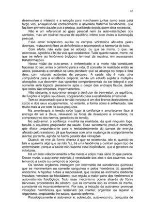 65


desenvolver o intelecto e a emoção para marcharem juntos como asas para
largo vôo, ensejando-se conhecimento e atividade fraternal beneficente, que
faz bem primeiro àquele que a pratica, auxiliando depois quem dela necessita.
     Não é um referencial ao gozo pessoal nem às auto-satisfações dos
sentidos, mas um notável recurso de equilíbrio íntimo com vistas à iluminação
pessoal.
     Esse amor terapêutico auxilia os campos vibratórios afetados pelas
doenças, restaurando-lhes as deficiências e recompondo a harmonia do todo.
     Com efeito, não evita que se adoeça ou que se morra, o que, se
ocorresse, agrediria a lei da vida que estabelece: Tudo quanto nasce, morre, no
que se refere ao fenômeno biológico terminal da matéria, em incessantes
transformações.
     Nessa visão do auto-amor, a enfermidade e a morte não constituem
fracasso do ser, antes o caminho para a vida, O conceito de realidade então se
altera, passando a constituir-se uma plenitude que se alcança no corpo e fora
dele, com naturais acidentes de percurso. A saúde não é mais uma
compulsória para a existência corporal, senão um estado sujeito a múltiplas
alterações que decorrem das variantes comportamentais do ser integral e que
somente será lograda plenamente após o despir dos andrajos físicos, desde
que estes são temporais, impermanentes.
     Não obstante, o auto-amor enseja o desfrutar de bem-estar, de equilíbrio,
de funções e órgãos saudáveis, cooperando para a estabilidade emocional.
     Tem-se asseverado que a tensão nervosa é um dos tiranos destruidores do
corpo e dos seus equipamentos, no entanto, a forma como é enfrentada, tem
muito mais a ver com os seus prejuízos.
     Na amorterapia a tensão cede lugar à confiança e amortece-se face à
entrega do ser a Deus, relaxando os focos de desespero e ansiedade, os
compressores dos nervos, geradores de tensão.
     No auto-amor, a confiança irrestrita na realidade, da qual ninguém foge,
faculta o equilíbrio propiciador da saúde. Esse sentimento produz otimismo,
que éfator preponderante para o restabelecimento do campo de energia
afetado pelo transtorno, já que favorece com uma mudança de comportamento
mental, portanto, agindo no fulcro gerador das vibrações.
     Quando se vive de forma diversa à que se exterioriza, isto é, quando se
fala e aparenta algo que se não faz, há uma tendência a contrair algum tipo de
enfermidade, porque a saúde não suporta essa duplicidade, que é geradora de
infortúnio.
     Há um inter-relacionamento entre mente e corpo mais sério do que parece.
Desse modo, o auto-amor estimula à veracidade dos atos e das palavras, sus-
tentando a saúde ou corrigindo a doença.
     Os tecidos orgânicos interagem por intermédio de substâncias químicas
que se movimentam na corrente sanguínea e pelos hormônios do aparelho
endócrino. A hipófise é-lhes a responsável, que recebe os estímulos mediante
impulsos nervosos do hipotálamo, que regula a maior parte dos fenômenos e
automatismos fisiológicos. Todo esse mecanismo ocorre através de fibras
nervosas, procedentes do cérebro, que as comanda sob as ordens da mente,
consciente ou inconscientemente. Por isso, a indução do auto-amor promove
vibrações harmônicas que terminam por manter, organizar ou reparar o
organismo, propiciando-lhe saúde, quando enfermo.
     Psicologicamente o auto-amor é, sobretudo, auto-encontro, conquista de
 