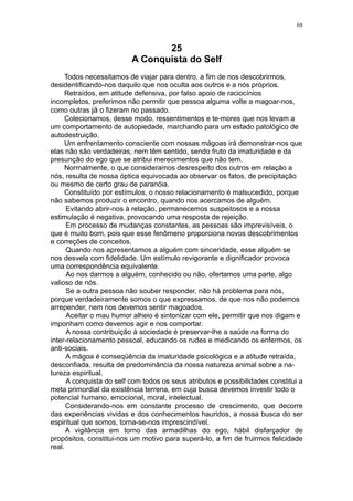 68



                                 25
                          A Conquista do Self
     Todos necessitamos de viajar para dentro, a fim de nos descobrirmos,
desidentificando-nos daquilo que nos oculta aos outros e a nós próprios.
     Retraídos, em atitude defensiva, por falso apoio de raciocínios
incompletos, preferimos não permitir que pessoa alguma volte a magoar-nos,
como outras já o fizeram no passado.
     Colecionamos, desse modo, ressentimentos e te-mores que nos levam a
um comportamento de autopiedade, marchando para um estado patológico de
autodestruição.
     Um enfrentamento consciente com nossas mágoas irá demonstrar-nos que
elas não são verdadeiras, nem têm sentido, sendo fruto da imaturidade e da
presunção do ego que se atribui merecimentos que não tem.
     Normalmente, o que consideramos desrespeito dos outros em relação a
nós, resulta de nossa óptica equivocada ao observar os fatos, de precipitação
ou mesmo de certo grau de paranóia.
     Constituído por estímulos, o nosso relacionamento é malsucedido, porque
não sabemos produzir o encontro, quando nos acercamos de alguém.
      Evitando abrir-nos à relação, permanecemos suspeitosos e a nossa
estimulação é negativa, provocando uma resposta de rejeição.
      Em processo de mudanças constantes, as pessoas são imprevisíveis, o
que é muito bom, pois que esse fenômeno proporciona novos descobrimentos
e correções de conceitos.
      Quando nos apresentamos a alguém com sinceridade, esse alguém se
nos desvela com fidelidade. Um estímulo revigorante e dignificador provoca
uma correspondência equivalente.
      Ao nos darmos a alguém, conhecido ou não, ofertamos uma parte, algo
valioso de nós.
      Se a outra pessoa não souber responder, não há problema para nós,
porque verdadeiramente somos o que expressamos, de que nos não podemos
arrepender, nem nos devemos sentir magoados.
      Aceitar o mau humor alheio é sintonizar com ele, permitir que nos digam e
imponham como devemos agir e nos comportar.
      A nossa contribuição à sociedade é preservar-lhe a saúde na forma do
inter-relacionamento pessoal, educando os rudes e medicando os enfermos, os
anti-sociais.
      A mágoa é conseqüência da imaturidade psicológica e a atitude retraída,
desconfiada, resulta de predominância da nossa natureza animal sobre a na-
tureza espiritual.
      A conquista do self com todos os seus atributos e possibilidades constitui a
meta primordial da existência terrena, em cuja busca devemos investir todo o
potencial humano, emocional, moral, intelectual.
      Considerando-nos em constante processo de crescimento, que decorre
das experiências vividas e dos conhecimentos hauridos, a nossa busca do ser
espiritual que somos, torna-se-nos imprescindível.
      A vigilância em torno das armadilhas do ego, hábil disfarçador de
propósitos, constitui-nos um motivo para superá-lo, a fim de fruirmos felicidade
real.
 