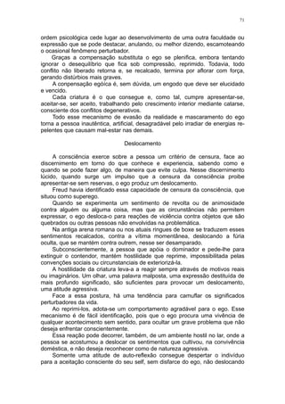 71


ordem psicológica cede lugar ao desenvolvimento de uma outra faculdade ou
expressão que se pode destacar, anulando, ou melhor dizendo, escamoteando
o ocasional fenômeno perturbador.
    Graças a compensação substituta o ego se plenifica, embora tentando
ignorar o desequilíbrio que fica sob compressão, reprimido. Todavia, todo
conflito não liberado retorna e, se recalcado, termina por aflorar com força,
gerando distúrbios mais graves.
     A conpensação egóíca é, sem dúvida, um engodo que deve ser elucidado
e vencido.
     Cada criatura é o que consegue e, como tal, cumpre apresentar-se,
aceitar-se, ser aceito, trabalhando pelo crescimento interior mediante catarse,
consciente dos conflitos degenerativos.
     Todo esse mecanismo de evasão da realidade e mascaramento do ego
torna a pessoa inautêntica, artificial, desagradável pelo irradiar de energias re-
pelentes que causam mal-estar nas demais.

                                 Deslocamento

     A consciência exerce sobre a pessoa um critério de censura, face ao
discernimento em torno do que conhece e experiencia, sabendo como e
quando se pode fazer algo, de maneira que evite culpa. Nesse discernimento
lúcido, quando surge um impulso que a censura da consciência proibe
apresentar-se sem reservas, o ego produz um deslocamento.
     Freud havia identificado essa capacidade de censura da consciência, que
situou como superego.
     Quando se experimenta um sentimento de revolta ou de animosidade
contra alguém ou alguma coisa, mas que as circunstâncias não permitem
expressar, o ego desloca-o para reações de violência contra objetos que são
quebrados ou outras pessoas não envolvidas na problemática.
     Na antiga arena romana ou nos atuais ringues de boxe se traduzem esses
sentimentos recalcados, contra a vítima momentânea, deslocando a fúria
oculta, que se mantém contra outrem, nesse ser desamparado.
     Subconscientemente, a pessoa que apóia o dominador e pede-lhe para
extinguir o contendor, mantém hostilidade que reprime, impossibilitada pelas
convenções sociais ou circunstanciais de exteriorizá-la.
     A hostilidade da criatura leva-a a reagir sempre através de motivos reais
ou imaginários. Um olhar, uma palavra malposta, uma expressão destituída de
mais profundo significado, são suficientes para provocar um deslocamento,
uma atitude agressiva.
     Face a essa postura, há uma tendência para camuflar os significados
perturbadores da vida.
     Ao reprimi-los, adota-se um comportamento agradável para o ego. Esse
mecanismo é de fácil identificação, pois que o ego procura uma vivência de
qualquer acontecimento sem sentido, para ocultar um grave problema que não
deseja enfrentar conscientemente.
     Essa reação pode decorrer, também, de um ambiente hostil no lar, onde a
pessoa se acostumou a deslocar os sentimentos que cultivou, na convivência
doméstica, e não deseja reconhecer como de natureza agressiva.
     Somente uma atitude de auto-reflexão consegue despertar o indivíduo
para a aceitação consciente do seu self, sem disfarce do ego, não deslocando
 