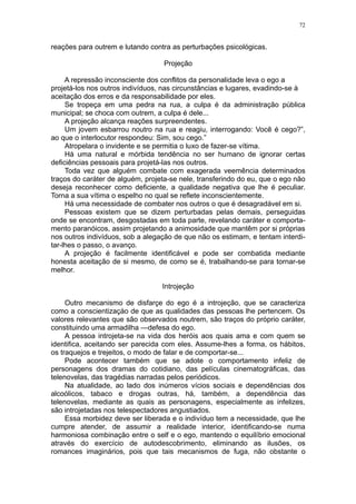 72


reações para outrem e lutando contra as perturbações psicológicas.

                                   Projeção

     A repressão inconsciente dos conflitos da personalidade leva o ego a
projetá-los nos outros indivíduos, nas circunstâncias e lugares, evadindo-se à
aceitação dos erros e da responsabilidade por eles.
     Se tropeça em uma pedra na rua, a culpa é da administração pública
municipal; se choca com outrem, a culpa é dele...
     A projeção alcança reações surpreendentes.
     Um jovem esbarrou noutro na rua e reagiu, interrogando: Você é cego?”,
ao que o interlocutor respondeu: Sim, sou cego.”
     Atropelara o invidente e se permitia o luxo de fazer-se vítima.
     Há uma natural e mórbida tendência no ser humano de ignorar certas
deficiências pessoais para projetá-las nos outros.
     Toda vez que alguém combate com exagerada veemência determinados
traços do caráter de alguém, projeta-se nele, transferindo do eu, que o ego não
deseja reconhecer como deficiente, a qualidade negativa que lhe é peculiar.
Torna a sua vítima o espelho no qual se reflete inconscientemente.
     Há uma necessidade de combater nos outros o que é desagradável em si.
     Pessoas existem que se dizem perturbadas pelas demais, perseguidas
onde se encontram, desgostadas em toda parte, revelando caráter e comporta-
mento paranóicos, assim projetando a animosidade que mantêm por si próprias
nos outros indivíduos, sob a alegação de que não os estimam, e tentam interdi-
tar-lhes o passo, o avanço.
     A projeção é facilmente identificável e pode ser combatida mediante
honesta aceitação de si mesmo, de como se é, trabalhando-se para tornar-se
melhor.

                                  Introjeção

     Outro mecanismo de disfarçe do ego é a introjeção, que se caracteriza
como a conscientizaçào de que as qualidades das pessoas lhe pertencem. Os
valores relevantes que são observados noutrem, são traços do próprio caráter,
constituindo uma armadilha —defesa do ego.
     A pessoa introjeta-se na vida dos heróis aos quais ama e com quem se
identifica, aceitando ser parecida com eles. Assume-lhes a forma, os hábitos,
os traquejos e trejeitos, o modo de falar e de comportar-se...
     Pode acontecer também que se adote o comportamento infeliz de
personagens dos dramas do cotidiano, das películas cinematográficas, das
telenovelas, das tragédias narradas pelos periódicos.
     Na atualidade, ao lado dos inúmeros vícios sociais e dependências dos
alcoólicos, tabaco e drogas outras, há, também, a dependência das
telenovelas, mediante as quais as personagens, especialmente as infelizes,
são introjetadas nos telespectadores angustiados.
     Essa morbidez deve ser liberada e o indivíduo tem a necessidade, que lhe
cumpre atender, de assumir a realidade interior, identificando-se numa
harmoniosa combinação entre o self e o ego, mantendo o equilíbrio emocional
através do exercício de autodescobrimento, eliminando as ilusões, os
romances imaginários, pois que tais mecanismos de fuga, não obstante o
 