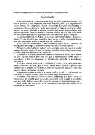 73


momentâneo prazer que dispensam, terminam por alienar o ser.

                                 Racionalização

     A racionalização é o mecanismo de fuga de maior gravidade do ego, por
buscar justificar o erro mediante aparentes motivos justos, que degeneram o
senso crítico, de integridade moral, assumindo posturas equivocadas e
perniciosas. Sempre há uma razão para creditar-se favoravelmente os atos,
mesmo os mais irrefletidos e graves, através das razões apresentadas, que
não são legítimas. Essa dicotomia — o que se justifica e o que se é — torna-se
um mecanismo perturbador, por negar-se o real a favor do que se imagina.
     As razões legítimas dos hábitos e condutas são mascaradas por alegações
falsas. Por não admitir o que se prefere fazer ou ser, e se tem em conta de que
é errado, assume-se a máscara egóica da racionalização.
     Essa falta de honestidade, como expressão falsa do eu, torna-se um
desequilíbrio psicológico, que termina em perda de sentido existencial.
     Ninguém pode mudar um mal em bem, apenas porque se recusa a aceitar
conscientemente esse mal, que lhe cumpre trabalhar para melhor, ao invés de
ignorá-lo ou justificá-lo com a racionalização.
     A tendência humana da escolha é sempre direcionada para o bem. Assim,
há uma repulsa natural pelo mal, de que a racionalização tenta alterar a
contextura, a fim de apaziguar a consciência, gerando a perturbação
psicológica.
     Essa luta, que se trava entre o intelecto e a razão, busca justificativa para
tornar o mal em um bem, que é irreal. Desse modo, quando a pessoa age
erradamente e a razão lhe reprocha, o intelecto busca uma alegação justa para
reprimir o bem e prossegui na ação.
     A execução supera a razão e a mente justifica o mal, do qual surgirá um
bem, para si ou para outrem, como racionaliza o ego em desequilíbrio.
     Somente uma vontade severa e nobre, exercendo sua força sobre os
mecanismos de evasão, para preservar o equilíbrio entre a razão e o intelecto
com a emoção do bem e do justo, propondo o ajustamento psicológico do ser.
     Fora disso, tais mecanismos de camuflagem da realidade conduzem à
alienação, ao sofrimento.
 