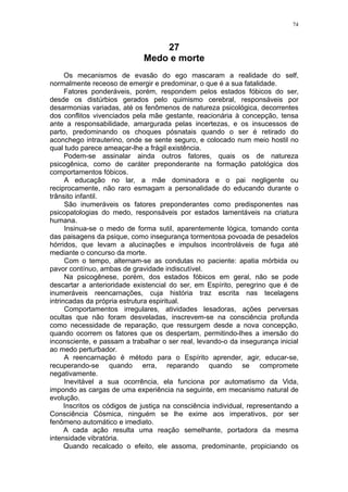 74



                                  27
                              Medo e morte
      Os mecanismos de evasão do ego mascaram a realidade do self,
normalmente receoso de emergir e predominar, o que é a sua fatalidade.
      Fatores ponderáveis, porém, respondem pelos estados fóbicos do ser,
desde os distúrbios gerados pelo quimismo cerebral, responsáveis por
desarmonias variadas, até os fenômenos de natureza psicológica, decorrentes
dos conflitos vivenciados pela mãe gestante, reacionária à concepção, tensa
ante a responsabilidade, amargurada pelas incertezas, e os insucessos de
parto, predominando os choques pósnatais quando o ser é retirado do
aconchego intrauterino, onde se sente seguro, e colocado num meio hostil no
qual tudo parece ameaçar-lhe a frágil existência.
      Podem-se assinalar ainda outros fatores, quais os de natureza
psicogênica, como de caráter preponderante na formação patológica dos
comportamentos fóbicos.
      A educação no lar, a mãe dominadora e o pai negligente ou
reciprocamente, não raro esmagam a personalidade do educando durante o
trânsito infantil.
      São inumeráveis os fatores preponderantes como predisponentes nas
psicopatologias do medo, responsáveis por estados lamentáveis na criatura
humana.
      Insinua-se o medo de forma sutil, aparentemente lógica, tomando conta
das paisagens da psique, como insegurança tormentosa povoada de pesadelos
hórridos, que levam a alucinações e impulsos incontroláveis de fuga até
mediante o concurso da morte.
      Com o tempo, alternam-se as condutas no paciente: apatia mórbida ou
pavor contínuo, ambas de gravidade indiscutível.
      Na psicogênese, porém, dos estados fóbicos em geral, não se pode
descartar a anterioridade existencial do ser, em Espírito, peregrino que é de
inumeráveis reencarnações, cuja história traz escrita nas tecelagens
intrincadas da própria estrutura espiritual.
      Comportamentos irregulares, atividades lesadoras, ações perversas
ocultas que não foram desveladas, inscrevem-se na consciência profunda
como necessidade de reparação, que ressurgem desde a nova concepção,
quando ocorrem os fatores que os despertam, permitindo-lhes a imersão do
inconsciente, e passam a trabalhar o ser real, levando-o da insegurança inicial
ao medo perturbador.
      A reencarnação é método para o Espírito aprender, agir, educar-se,
recuperando-se quando erra, reparando quando se compromete
negativamente.
      Inevitável a sua ocorrência, ela funciona por automatismo da Vida,
impondo as cargas de uma experiência na seguinte, em mecanismo natural de
evolução.
      Inscritos os códigos de justiça na consciência individual, representando a
Consciência Cósmica, ninguém se lhe exime aos imperativos, por ser
fenômeno automático e imediato.
      A cada ação resulta uma reação semelhante, portadora da mesma
intensidade vibratória.
      Quando recalcado o efeito, ele assoma, predominante, propiciando os
 
