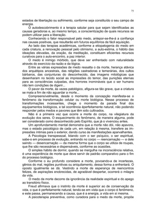 75


estados de libertação ou sofrimento, conforme seja constituído o seu campo de
energia.
     O autodescobrimento é a terapia salutar para que sejam identificadas as
causas geradoras e, ao mesmo tempo, a conscientização de quais recursos se
podem utilizar para a liberação.
     Conhecendo o fator responsável pelo medo, antepor-se-lhe-á a confiança
nas causas positivas, que resultarão em futuros equilíbrios de fácil aquisição.
     Ao lado das terapias acadêmicas, conforme a etiopatogenia do medo em
cada criatura, a renovação pessoal pelo otimismo, a auto-estima, o hábito das
ideações elevadas, da oração, da meditação, constituem eficientes recursos
curativos para o auto-encontro, a paz interior.
     O medo é inimigo mórbido, que deve ser enfrentado com naturalidade
através do exercício da razão e da lógica.
     Entre as várias expressões de medo ressalta o da morte, herança atávica
dos arquétipos ancestrais, das religiões castradoras e temerárias, dos cultos
bárbaros, das conjunturas do desconhecido, das imagens mitológicas que
desenharam no tecido social as impressões do temor, das punições eternas
para as consciências culpadas, dos horrores inomináveis que o ser humano
não tem condições de digerir...
     O pavor da morte, às vezes patológico, afigura-se tão grave, que a criatura
se mata a fim de não aguardar a morte...
     Compreensívelmente, desde o momento da concepção manifesta-se o
fenômeno da transformação celular ou morte biológica. Nesse processo de
transformações incessantes, chega o momento da parada final dos
equipamentos biológicos, e tal ocorrência éperfeitamente natural, não podendo
responder pelos medos e pavores que têm sido cultivados.
     Não é a primeira vez que ocorre a morte do corpo, na vilegiatura da
evolução dos seres. O esquecimento do fenômeno, de maneira alguma, pode
ser considerado como desconhecido pelo Espírito, que já o vivenciou antes.
     Um aprofundamento mental demonstra que a morte não dói, não apavora,
mas o estado psicológico de cada um, em relação à mesma, transfere as im-
pressões íntimas para o exterior, dando curso às manifestações aparvalhantes.
     A Psicologia transpessoal, lidando com o ser psíquico, o ser espiritual,
sabe-o em processo de evolução, entrando no corpo — reencarnação — e dele
saindo — desencarnação — da mesma forma que o corpo se utiliza de roupas,
que lhe são necessárias e dispensáveis, conforme as ocasiões.
     O simples hábito de dormir, quando se mergulha na inconsciência relativa,
é uma experiência de morte que deve servir de padrão comparativo para o fim
do processo biológico.
     Conforme o eu profundo considere a morte, povoando-a de incertezas,
gênios do mal, regiões punitivas ou aniquilamento, dessa forma a enfrentará. O
oposto igualmente se dá. Vestindo a morte de esperança de reencontros
felizes, de aspirações enobrecidas, de agradável despertar, ocorrerá o milagre
da vida.
     O medo da morte decorre da ignorância da realidade espiritual e do apego
ao transitório físico.
     Freud afirmava que o instinto da morte é superior ao de conservação da
vida, o que é perfeitamente natural, tendo-se em vista que o corpo é fenômeno,
e este passa, permanecendo a causa, que é a energia, a vida em si mesma.
     A psicoterapia preventiva, como curadora para o medo da morte, propõe
 