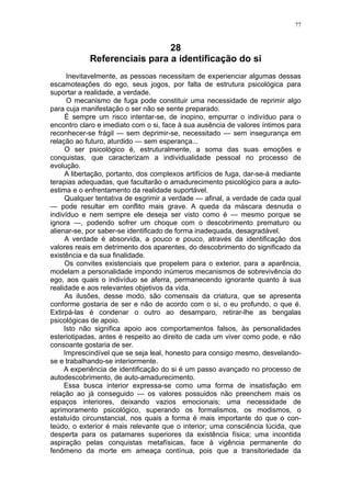 77



                              28
            Referenciais para a identificação do si
      Inevitavelmente, as pessoas necessitam de experienciar algumas dessas
escamoteações do ego, seus jogos, por falta de estrutura psicológica para
suportar a realidade, a verdade.
      O mecanismo de fuga pode constituir uma necessidade de reprimir algo
para cuja manifestação o ser não se sente preparado.
     É sempre um risco intentar-se, de inopino, empurrar o indivíduo para o
encontro claro e imediato com o si, face à sua ausência de valores íntimos para
reconhecer-se frágil — sem deprimir-se, necessitado — sem insegurança em
relação ao futuro, aturdido — sem esperança...
     O ser psicológico é, estruturalmente, a soma das suas emoções e
conquistas, que caracterizam a individualidade pessoal no processo de
evolução.
     A libertação, portanto, dos complexos artifícios de fuga, dar-se-á mediante
terapias adequadas, que facultarão o amadurecimento psicológico para a auto-
estima e o enfrentamento da realidade suportável.
     Qualquer tentativa de esgrimir a verdade — afinal, a verdade de cada qual
— pode resultar em conflito mais grave. A queda da máscara desnuda o
indivíduo e nem sempre ele deseja ser visto como é — mesmo porque se
ignora —, podendo sofrer um choque com o descobrimento prematuro ou
alienar-se, por saber-se identificado de forma inadequada, desagradável.
     A verdade é absorvida, a pouco e pouco, através da identificação dos
valores reais em detrimento dos aparentes, do descobrimento do significado da
existência e da sua finalidade.
     Os convites existenciais que propelem para o exterior, para a aparência,
modelam a personalidade impondo inúmeros mecanismos de sobrevivência do
ego, aos quais o indivíduo se aferra, permanecendo ignorante quanto à sua
realidade e aos relevantes objetivos da vida.
     As ilusões, desse modo, são comensais da criatura, que se apresenta
conforme gostaria de ser e não de acordo com o si, o eu profundo, o que é.
Extirpá-las é condenar o outro ao desamparo, retirar-lhe as bengalas
psicológicas de apoio.
     Isto não significa apoio aos comportamentos falsos, às personalidades
esteriotipadas, antes é respeito ao direito de cada um viver como pode, e não
consoante gostaria de ser.
     Imprescindível que se seja leal, honesto para consigo mesmo, desvelando-
se e trabalhando-se interiormente.
     A experiência de identificação do si é um passo avançado no processo de
autodescobrimento, de auto-amadurecimento.
     Essa busca interior expressa-se como uma forma de insatisfação em
relação ao já conseguido — os valores possuidos não preenchem mais os
espaços interiores, deixando vazios emocionais; uma necessidade de
aprimoramento psicológico, superando os formalismos, os modismos, o
estatuído circunstancial, nos quais a forma é mais importante do que o con-
teúdo, o exterior é mais relevante que o interior; uma consciência lúcida, que
desperta para os patamares superiores da existência física; uma incontida
aspiração pelas conquistas metafísicas, face à vigência permanente do
fenômeno da morte em ameaça contínua, pois que a transitoriedade da
 