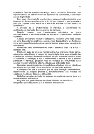 78


experiência física se apresenta de exíguo tempo, facultando frustração; uma
imperiosa busca de paz desvestida de adornos e de condicionais, e um amplo
anseio de plenitude.
     Com estes referenciais há uma inevitável autopenetração psicológica, uma
busca do si, do autodescobrimento, a fim de bem discernir o que se anseia e
para que, o que se possui e qual a sua aplicação, a análise do futuro e como se
apresentará.
      A emersão do si, predominando no indivíduo, e característica de
cristificação, de libertação do deus interno, de plenitude.
      Quando      começa,      uma     transformação      psicológica    se opera
automaticamente, a escala de valores se altera e o comportamento muda de
expressão.
      A saúde emocional e mental se estabelece, ensejando uma visão correta
em torno dos acidentes orgânicos, que não mais desequilibram, e o fenômeno
morte se torna perfeitamente natural, sem fantasmas apavorantes ou anelos de
antecipação.
      Ocorre uma plena harmonia entre o viver — existência física — e a Vida —
realidade total.
      O self, em razão do processo reencarnatório, fica imerso na névoa carnal,
adormecido pelos tóxicos e vapores da indumentária física sob a pressão das
experiências humanas, dos relacionamentos sociais, nos quais a astúcia e não
a sabedoria, a simulação e não a honestidade, a falácia e não o silêncio
promovem o indivíduo, granjeiam lugar de destaque na comunidade. Essa
conduta irregular, tal critério, são impeditivos para a liberação do si.
      Campeiam as psicopatologias como efeito da atitude do ego em relação ao
eu, estando a exigir maior conhecimento das necessidades legítimas.
      A conquista do self é processo que se deve começar imediatamente,
recorrendo-se às terapias próprias e, simultaneamente, aos recursos da
oração, da meditação, das ações edificantes.
      Cada logro enseja a ambição de alcançar novo patamar, que se torna um
desafio atraente, estimulador.
     Ninguém, pois, pode deter-se nos níveis inferiores de consciência,
relegando a plano secundário o si, a realidade ambicionada.
 