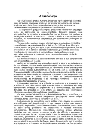 8



                                    1
                              A quarta força
      Os estudiosos da criatura humana, embora os rígidos controles exercidos
pelas conquistas freudianas, anelavam por ampliar os horizontes da compre-
ensão em torno de fenômenos complexos e abrangentes, transumanos,
capazes de elucidar problemas profundos da personalidade.
        As explicações junguianas amplas, procurando enfeixar nos arquétipos
todas as ocorrências da paranormalidade, deixaram espaços para
reformulações de conceitos e especulações que se libertam dos modelos e
paradigmas acadêmicos, atendendo com mais cuidado, e observações menos
ortodoxas, os acontecimentos desprezados, por considerados patológicos ou
fraudulentos.
      Vez que outra, surgiram ensaios e tentativas de ampliação de conteúdos,
como efeito das experiências de Rhine, Wilber, Grof, Kübler Ross, Moody Jr.,
Maslow, Walsh, Vaughan, Assagioli, Capra e outros corajosos pioneiros, que se
preocuparam em ir além dos padrões estabelecidos, penetrando a sonda da
investigação no inconsciente e concluindo por novas realidades, antes
execradas, lentamente acumulando dados capazes de suportar refutação,
critica e desprezo.
      Era necessário revisar o potencial humano em toda a sua complexidade,
sem preconceitos nem receios.
      As teorias apressadas, que pretendiam reduzir a alma a um epifenômeno
de vida efêmera, vinham sendo superadas pelas pesquisas de laboratório na
área da Parapsicologia, da Psicobiofisica, da Psicotrônica e da Ciência Espírita,
cujos dados valiosos avolumaram-se de tal forma, com a contribuição da
Transcomunicação Instrumental, que não havia outra alternativa senão ampliar
o esquema de interpretação do psiquismo, criando-se o que se convencionou
denominar como a Quarta Força — além do Comportamentalismo
(Behaviorismo), da Psicanálise e da Psicologia Humanista — que é a
Psicologia Transpessoal ou profunda.
      Indispensável coragem para enfrentar o cepticismo e a arrogância dos
acadêmicos, dos reducionistas que, mesmo diante do numinoso, de Jung,
permaneciam aferrados ao organicismo e à hereditariedade, aos fatores
derivados das pressões de toda ordem, às seqüelas das enfermidades
infecciosas, aos traumatismos físicos e psicológicos...
      Os avanços da Física Qüântica, a Relatividade do Tempo e do Espaço, a
Teoria da Incerteza, abriram perspectivas psicológicas dantes sequer
sonhadas, tendo-se em vista o conceito do vir-a-ser.
     A abrangência da consciência como estágio mais elevado do processo
antropológico-sociológico-psicológico do ser, passou a exigir mais acurada
penetração, ampliando o quadro de entendimento dos dementes (autist savant
ou sábio idiota), portadores de capacidades e aptidões luminosas,
perturbadoras... Revelando-se matemáticos, músicos, artistas plásticos,
lingüistas que, de repente, romperam o véu do silêncio e passaram a
comunicar-se com lucidez, apresentando dotes de excepcional capacidade
realizadora, puseram-se a exigir elucidações que destruam as tradições
negativas, atualizando a predominância do Espírito sobre a matéria, da mente
sobre o cérebro gravemente danificado, assim demonstrando que preexistem
aos órgãos e os sobrevivem, ao invés de serem suas elaborações ou efeitos
 