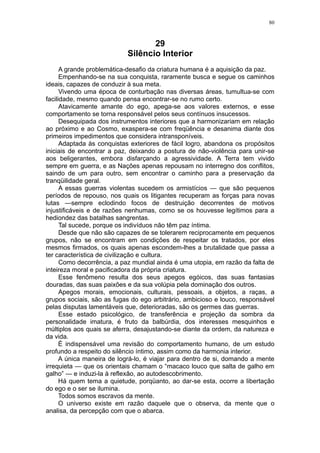 80



                                  29
                           Silêncio Interior
      A grande problemática-desafio da criatura humana é a aquisição da paz.
      Empenhando-se na sua conquista, raramente busca e segue os caminhos
ideais, capazes de conduzir à sua meta.
      Vivendo uma época de conturbação nas diversas áreas, tumultua-se com
facilidade, mesmo quando pensa encontrar-se no rumo certo.
      Atavicamente amante do ego, apega-se aos valores externos, e esse
comportamento se torna responsável pelos seus contínuos insucessos.
      Desequipada dos instrumentos interiores que a harmonizariam em relação
ao próximo e ao Cosmo, exaspera-se com freqüência e desanima diante dos
primeiros impedimentos que considera intransponíveis.
      Adaptada às conquistas exteriores de fácil logro, abandona os propósitos
iniciais de encontrar a paz, deixando a postura de não-violência para unir-se
aos beligerantes, embora disfarçando a agressividade. A Terra tem vivido
sempre em guerra, e as Nações apenas repousam no interregno dos conflitos,
saindo de um para outro, sem encontrar o caminho para a preservação da
tranqüilidade geral.
      A essas guerras violentas sucedem os armistícios — que são pequenos
períodos de repouso, nos quais os litigantes recuperam as forças para novas
lutas —sempre eclodindo focos de destruição decorrentes de motivos
injustificáveis e de razões nenhumas, como se os houvesse legítimos para a
hediondez das batalhas sangrentas.
      Tal sucede, porque os indivíduos não têm paz íntima.
      Desde que não são capazes de se tolerarem reciprocamente em pequenos
grupos, não se encontram em condições de respeitar os tratados, por eles
mesmos firmados, os quais apenas escondem-lhes a brutalidade que passa a
ter característica de civilização e cultura.
      Como decorrência, a paz mundial ainda é uma utopia, em razão da falta de
inteireza moral e pacificadora da própria criatura.
      Esse fenômeno resulta dos seus apegos egóicos, das suas fantasias
douradas, das suas paixões e da sua volúpia pela dominação dos outros.
      Apegos morais, emocionais, culturais, pessoais, a objetos, a raças, a
grupos sociais, são as fugas do ego arbitrário, ambicioso e louco, responsável
pelas disputas lamentáveis que, deterioradas, são os germes das guerras.
      Esse estado psicológico, de transferência e projeção da sombra da
personalidade imatura, é fruto da balbúrdia, dos interesses mesquinhos e
múltiplos aos quais se aferra, desajustando-se diante da ordem, da natureza e
da vida.
      É indispensável uma revisão do comportamento humano, de um estudo
profundo a respeito do silêncio íntimo, assim como da harmonia interior.
      A única maneira de lográ-lo, é viajar para dentro de si, domando a mente
irrequieta — que os orientais chamam o “macaco louco que salta de galho em
galho” — e induzi-la à reflexão, ao autodescobrimento.
      Há quem tema a quietude, porqüanto, ao dar-se esta, ocorre a libertação
do ego e o ser se ilumina.
      Todos somos escravos da mente.
      O universo existe em razão daquele que o observa, da mente que o
analisa, da percepção com que o abarca.
 
