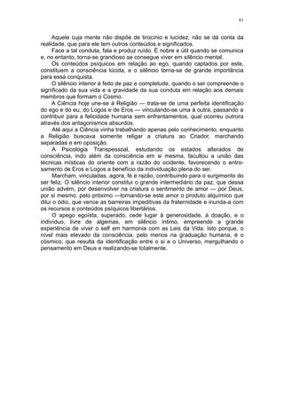81


     Aquele cuja mente não dispõe de tirocínio e lucidez, não se dá conta da
realidade, que para ele tem outros conteúdos e significados.
     Face a tal conduta, fala e produz ruído. É nobre e útil quando se comunica
e, no entanto, torna-se grandioso se consegue viver em silêncio mental.
     Os conteúdos psíquicos em relação ao ego, quando captados por este,
constituem a consciência lúcida, e o silêncio torna-se de grande importância
para essa conquista.
     O silêncio interior é feito de paz e completude, quando o ser compreende o
significado da sua vida e a gravidade da sua conduta em relação aos demais
membros que formam o Cosmo.
     A Ciência hoje une-se à Religião — trata-se de uma perfeita identificação
do ego e do eu, do Logos e de Eros — vinculando-se uma à outra, passando a
contribuir para a felicidade humana sem enfrentamentos, qual ocorreu outrora
através dos antagonismos absurdos.
      Até aqui a Ciência vinha trabalhando apenas pelo conhecimento, enquanto
a Religião buscava somente religar a criatura ao Criador, marchando
separadas e em oposição.
      A Psicologia Transpessoal, estudando os estados alterados de
consciência, indo além da consciência em si mesma, facultou a união das
técnicas místicas do oriente com a razão do ocidente, favorecendo o entro-
samento de Eros e Logos a benefício da individuação plena do ser.
      Marcham, vinculadas, agora, fé e razão, contribuindo para o surgimento do
ser feliz. O silêncio interior constitui o grande intermediário da paz, que dessa
união advém, por desenvolver na criatura o sentimento de amor — por Deus,
por si mesmo, pelo próximo —tornando-se este amor o produto alquímico que
dilui o ódio, que vence as barreiras impeditivas da fraternidade e inunda-a com
os recursos e conteúdos psíquicos libertários.
      O apego egoísta, superado, cede lugar à generosidade, à doação, e o
indivíduo, livre de algemas, em silêncio íntimo, empreende a grande
experiência de viver o self em harmonia com as Leis da Vida. Isto porque, o
nível mais elevado da consciência, pelo menos na graduação humana, é o
cósmico, que resulta da identificação entre o si e o Universo, mergulhando o
pensamento em Deus e realizando-se totalmente.
 