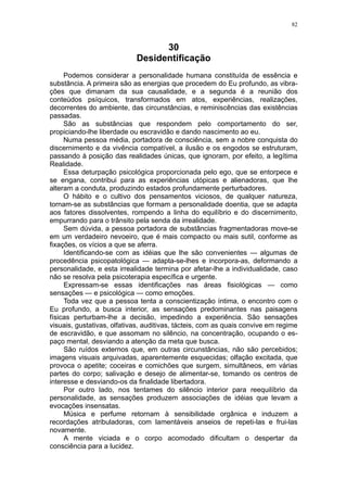 82



                                  30
                            Desidentificação
     Podemos considerar a personalidade humana constituída de essência e
substância. A primeira são as energias que procedem do Eu profundo, as vibra-
ções que dimanam da sua causalidade, e a segunda é a reunião dos
conteúdos psíquicos, transformados em atos, experiências, realizações,
decorrentes do ambiente, das circunstâncias, e reminiscências das existências
passadas.
     São as substâncias que respondem pelo comportamento do ser,
propiciando-lhe liberdade ou escravidão e dando nascimento ao eu.
     Numa pessoa média, portadora de consciência, sem a nobre conquista do
discernimento e da vivência compatível, a ilusão e os engodos se estruturam,
passando à posição das realidades únicas, que ignoram, por efeito, a legítima
Realidade.
     Essa deturpação psicológica proporcionada pelo ego, que se entorpece e
se engana, contribui para as experiências utópicas e alienadoras, que lhe
alteram a conduta, produzindo estados profundamente perturbadores.
     O hábito e o cultivo dos pensamentos viciosos, de qualquer natureza,
tornam-se as substâncias que formam a personalidade doentia, que se adapta
aos fatores dissolventes, rompendo a linha do equilíbrio e do discernimento,
empurrando para o trânsito pela senda da irrealidade.
     Sem dúvida, a pessoa portadora de substâncias fragmentadoras move-se
em um verdadeiro nevoeiro, que é mais compacto ou mais sutil, conforme as
fixações, os vícios a que se aferra.
     Identificando-se com as idéias que lhe são convenientes — algumas de
procedência psicopatológica — adapta-se-lhes e incorpora-as, deformando a
personalidade, e esta irrealidade termina por afetar-lhe a individualidade, caso
não se resolva pela psicoterapia específica e urgente.
     Expressam-se essas identificações nas áreas fisiológicas — como
sensações — e psicológica — como emoções.
     Toda vez que a pessoa tenta a conscientização íntima, o encontro com o
Eu profundo, a busca interior, as sensações predominantes nas paisagens
físicas perturbam-lhe a decisão, impedindo a experiência. São sensações
visuais, gustativas, olfativas, auditivas, tácteis, com as quais convive em regime
de escravidão, e que assomam no silêncio, na concentração, ocupando o es-
paço mental, desviando a atenção da meta que busca.
     São ruídos externos que, em outras circunstâncias, não são percebidos;
imagens visuais arquivadas, aparentemente esquecidas; olfação excitada, que
provoca o apetite; coceiras e comichões que surgem, simultâneos, em várias
partes do corpo; salivação e desejo de alimentar-se, tomando os centros de
interesse e desviando-os da finalidade libertadora.
     Por outro lado, nos tentames do silêncio interior para reequilíbrio da
personalidade, as sensações produzem associações de idéias que levam a
evocações insensatas.
     Música e perfume retornam à sensibilidade orgânica e induzem a
recordações atribuladoras, com lamentáveis anseios de repeti-las e frui-las
novamente.
     A mente viciada e o corpo acomodado dificultam o despertar da
consciência para a lucidez.
 