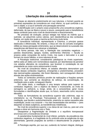 84



                             31
             Libertação dos conteúdos negativos
     Graças ao atavismo predominante em sua natureza, o homem guarda as
primeiras expressões da consciência em nível inferior, no qual confunde o eu
com o objeto, e a sua é somente uma percepção sensorial.
     A identificação com o próprio corpo propicia-lhe uma consciência orgânica,
deformada, de que se libera a pouco e pouco, avançando para a transferência
desse conteúdo para outro nível de discernimento e direcionamento.
     No processo de evolução, porque estagia nas faixas do instinto que o
submete, vai adquirindo outros valores, sem desidentificar-se dos conteúdos
fixados, em razão dos quais a marcha se lhe torna muito lenta.
     A consciência individual, representando a Cósmica, a princípio parece
deslocada e diferenciada. No entanto, o Deus em nós do conceito evangélico
reflete-se nessa percepção embrionária, que se desenvolverá na sucessão das
experiências até liberar-se e alcançar a totalidade.
     De forma penosa, não raro, a libertação dos conteúdos negativos —
paixões dissolventes, apegos, ilusões, sentimentos inferiores — faculta os
anseios pelas conquistas de outros níveis, nos quais o bem-estar e a paz
formam os novos hábitos, a nova natureza do ser.
     A Psicologia tradicional, considerando patológicos os níveis superiores,
define cada um deles com nomenclatura especial, por desinteresse de penetrar
nos estados alterados da consciência, que levariam à constatação do ser
preexistente ao corpo como sobrevivente à morte.
     No nível de consciência inferior, os estados alterados demonstram que
muitos desses conteúdos negativos, emergentes e predominantes, procedem
das reencarnações passadas, não foram liberados, nem conseguiram diluir-se
através das ações enobrecedoras.
     Todos os conteúdos primitivos provêm de realizações e fixações sempre
anteriores, que somente as disciplinas do esforço, da concentração, da
meditação para a ação, conseguem libertar.
     Em razão disso, a meditação é uma terapia valiosa para superar os
conteúdos negativos, com o objetivo de liberar o inconsciente, ao invés de
esmagá-lo ou asfixiá-lo, e, longe, ainda, de o conscientizar, gerar novas
formulações e identificações atuais que, no futuro, assomarão como recursos
elevados.
     Todos os formuladores da consciência superior são unânimes, seja no
orientalismo ou na Psicologia Trans-pessoal, em recorrer à terapia da
meditação, que faculta o autoconhecimento, preenche os vazios causados pela
insatisfação, anula o eu corporal — rico das necessidades dos sentidos — para
despertar os ideais subjetivos, as transferências metafísicas.
     No nível de consciência superior, o eu deixa de ser mais eu, para ser uma
síntese e vibrar em harmonia com o Todo.
     Desaparece a fragmentação da Unidade e o equilíbrio transpessoal
sincroniza com a Consciência Universal.
     A característica fundamental do nível inferior, portanto, da prevalência dos
conteúdos negativos, é a fragilidade do Eu profundo ante as exigências do ego
atormentado, gerando projeções da sombra e desarticulando os projetos de
paz.
     A Psicologia espírita, por sua vez, cuidando do homem integral, distingue
 