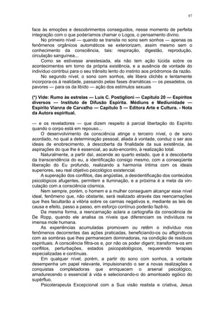 87


face às emoções e descobrimentos conseguidos, nesse momento de perfeita
integração com o que poderíamos chamar o Logos, o pensamento divino.
     No primeiro nível — quando se transita no sono sem sonhos — apenas os
fenômenos orgânicos automáticos se exteriorizam, assim mesmo sem o
conhecimento da consciência, tais: respiração, digestão, reprodução,
circulação sanguínea...
     Como se estivesse anestesiada, ela não tem ação lúcida sobre os
acontecimentos em torno da própria existência, e a ausência de vontade do
indivíduo contribui para o seu trânsito lento do instinto aos pródromos da razão.
     No segundo nível, o sono com sonhos, ele libera clichês e lentamente
incorpora-os à realidade, passando pelas fases dramáticas — os pesadelos, os
pavores — para os da libído — ação dos estímulos sexuais

(*) Vide: Rumo às estrelas — Luis C. Postiglioni — Capítulo 20 — Espíritos
diversos — Instituto de Difusão Espírita. Médiuns e Mediunidade —
Espírito Vianna de Carvalho — Capítulo 5 — Editora Arte e Cultura. - Nota
da Autora espiritual.

— e os reveladores — que dizem respeito à parcial libertação do Espírito
quando o corpo está em repouso...
     O desenvolvimento da consciência atinge o terceiro nível, o de sono
acordado, no qual a determinação pessoal, aliada à vontade, conduz o ser aos
ideais de enobrecimento, à descoberta da finalidade da sua existência, às
aspirações do que lhe é essencial, ao auto-encontro, à realização total.
     Naturalmente, a partir daí, ascende ao quarto estado, que é a descoberta
da transcendência do eu, a identificação consigo mesmo, com a conseqüente
liberação do Eu profundo, realizando a harmonia íntima com os ideais
superiores, seu real objetivo psicológico existencial.
     A superação dos conflitos, das angústias, a desidentificação dos conteúdos
psicológicos afugentes, permitem a iluminação, e a próxima é a meta da vin-
culação com a consciência cósmica.
     Nem sempre, porém, o homem e a mulher conseguem alcançar esse nível
ideal, fenômeno que, não obstante, será realizado através das reencarnações
que lhes facultarão a vitória sobre os carmas negativos e, mediante as leis de
causa e efeito, passo a passo, em esforço contínuo poderão fazê-lo.
     Da mesma forma, a reencarnação aclara a cartografia da consciência de
De Ropp, quando ele analisa os níveis que diferenciam os indivíduos na
imensa mole humana.
     As experiências acumuladas promovem ou retêm o indivíduo nos
fenômenos decorrentes das ações praticadas, beneficiando-os ou afligindo-os
com as sombras que lhes permanecem dominadoras, na condição de resíduos
espirituais. A consciência filtra-os e, por não os poder digerir, transforma-os em
conflitos, perturbações, estados psicopatológicos, requerendo terapias
especializadas e contínuas.
     Em qualquer nível, porém, a partir do sono com sonhos, a vontade
desempenha um papel relevante, impulsionando o ser a novas realizações e
conquistas completadoras que enriquecem o arsenal psicológico,
amadurecendo o essencial à vida e selecionando-o do amontoado egóico do
supérfluo.
     Psicoterapeuta Excepcional com a Sua visão realista e criativa, Jesus
 