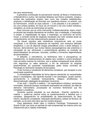 9


dos seus mecanismos.
    A grandiosa contribuição do pensamento oriental, de Buda a Vivekananda,
a Ramakrishna e outros, dos taoístas tibetanos aos físicos nucleares, enseja a
revisão dos parâmetros aceitos, bem como dos modelos estabelecidos,
propondo a identificação de fórmulas com aparência diversa, no entanto, que
se harmonizam, unindo as duas culturas — a do passado e a do presente —
em uma síntese perfeita, em favor de um homem e de uma mulher holísticos,
completos, ao revés de examinados em partes.
    Esse concurso que se vinha insinuando multissecularmente, logrou impor-
se através das terapias liberadoras de conflitos, tais a meditação, a respiração,
a oração, a magnetização da água, a bioenergia, os exercícios da tai-chi-
chuan, o controle mental de inegáveis resultados nas mais variadas áreas do
comportamento, do inter-relacionamento pessoal, da saúde...
     Os diques erguidos pela intolerância romperam-se ante as novas
conquistas, e as técnicas regressivas da memória, com exclusiva definição
terapêutica, o uso de algumas drogas psicodélicas como o ácido lisérgico, a
hipnose, demonstraram que muitos fatores psicopatogênicos são anteriores à
concepção do ser, eliminando a predominância genética na condição de
desencadeadora de psicoses, neuroses, conflitos e tormentos degeneradores
da personalidade...
     A telepatia, a clarividência, os fenômenos retro e precognitivos, as
ectoplasmias, os deslocamentos de objetos sem contatos e outros facultaram
mais acurados exames do indivíduo, que a análise transpessoal pode abordar
com segurança ou neles apoiar-se, a fim de solucionar os enigmas
predominantes em pacientes marginalizados pelas outras correntes da
Psicologia ou facilmente rotulados de psicopatas.
     O ser humano é constituído de elementos complexos, que escapam a uma
observação superficial.
     A conceituação materialista de forma alguma atende-lhe as necessidades
éticas e sociológicas, não logrando elucidar o ser psicológico, exceto quando,
ignorando-lhe a realidade transcendente, relega-a àindiferença, à
desconsideração catalogada de patologia irreversível.
     O ser dual — Espírito e matéria — do espiritualismo ortodoxo, permanece
incompleto, deixando escapar incontáveis expressões de conteúdo, por falta do
elemento intermediário, processador de inúmeros fenômenos que lhe
completam a existência.
     Somente quando estudado na sua plenitude —Espírito, perispírito e
matéria — podem-se resolver todos os questionamentos e desafios que o
compõem, alargando-lhe as possibilidades de desenvolvimento do deus
interno, facultando completude, realização plenificadora, estado de Nirvana, de
samadhi, ou de reino dos Céus que lhe cumpre alcançar.
     Essa gigantesca tarefa cabe à moderna Psicologia Transpessoal ou
Quarta Força, que inicia um período de real compreensão da criatura como ser
indestrutível que é, fadado à felicidade.
 