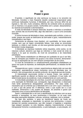 90



                                   33
                              Prazer e gozo
      O sentido, o significado da vida centra-se na busca e no encontro da
felicidade. Constitui o mais freqüente desafio existencial responsável pelas
contínuas realizações humanas. A felicidade, por isso, torna-se difícil de ser
lograda e, não raro, muito complexa, diferindo de conteúdo entre as pessoas
em si mesmas e os grupos sociais. Confundida com o prazer, descaracteriza-
se, fazendo-se frustrante e atormentadora.
      A visão da felicidade é sempre distorcida, levando o indivíduo a considerar
que, quando não se encontra feliz, algo não está bem, o que é uma conclusão
incorreta.
      O sonho humano da felicidade é róseo, assinalado pelo conforto, o ócio e o
poder, graças aos quais se desfrutaria de bem-estar e gozo, inadvertidamente
considerados o seu logro.
      Certamente as pessoas ricas dispõem, em quantidade, de horas assim
vividas, sem que se hajam considerado felizes, mas antes se encontrado
tediosas, e o tédio é, sem dúvida, um dos seus grandes opostos, em cujo bojo
fermentam muitas desgraças.
      A felicidade se expressa mediante vários requisitos, entre outros, os de
natureza cultural, atavismo que lega ao indivíduo o meio social de onde se
origina e no qual se encontra, de nível de consciência e de maturidade
psicológica.
      Esses fatores estabelecem as diferenças de qualidade do que é ser feliz,
face às variações que impõem nos grupos e nos seres humanos, demonstran-
do que as aspirações de uns nem sempre correspondem às de outros.
      O nível de consciência e o amadurecimento psicológico estabelecem os
graus nos quais se expressa, as realizações plenificadoras, os estados de feli-
cidade.
      Perseguindo-se o gozo, o prazer, experimenta-se alegria toda vez que são
alcançados, assinalando-se esses momentos como de felicidade que, no
entanto, não correspondem ao sentido profundo, de magnitude que ela reveste.
      A interpretação equivocada conduz a buscas irreais, que perdem o
significado quando se alteram os fatores que a constituem. A sua visão, em
determinada época da existência, muda completamente em outro período.
      A imaturidade psicológica de uma fase, a juvenil, por exemplo, predispõe a
uma aspiração de felicidade que, conseguida, logo desaparece, e observada
mais tarde apresenta-se desagradável, perturbadora. Por essa razão, é
necessário que se entenda que a felicidade tem a ver com o que o indivíduo é
e com o que ele pensa ser. A diferença, entre o que supõe ser e a sua
realidade, dimensiona o seu quadro de desejos, de prazeres e gozos que
interpreta como a busca plenificadora da felicidade.
      Assim, a felicidade tem a ver com a identificação do indivíduo com os seus
sentidos e sensações, os seus sentimentos e emoções, ou as suas mais
elevadas aspirações idealistas, culturais, artísticas, religiosas, com a verdade.
      Na fase dos sentidos, o gozo se transforma depois de fruido em
insatisfação, ansiedade ou depressão; no período dos sentimentos, o prazer
derrapa em paixões possessivas, que dão margem a tragédias e angústias
logo estejam saciados; no ciclo idealista, religioso, transcendental, a busca
transpessoal fomenta a autodescoberta, a auto-realização, a auto-doação, em
 