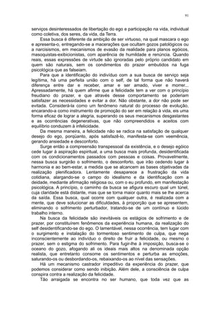 91


serviços desinteressados de libertação do ego e participação na vida, individual
como coletiva, dos seres, da vida, da Terra.
     Essa busca é diferente da ambição de ser virtuoso, na qual mascara o ego
e apresenta-o, entregando-se a macerações que ocultam gozos patológicos ou
a narcisismos, em mecanismos de evasão da realidade para planos egóicos,
masoquistas-exibicionistas, com aparência de humildade e renúncia. Quando
reais, essas expressões de virtude são ignoradas pelo próprio candidato em
quem são naturais, sem os condimentos do prazer embutidos na fuga
psicológica que as falseiam.
     Para que a identificação do indivíduo com a sua busca de serviço seja
legítima, há uma perfeita união com o self, de tal forma que não haverá
diferença entre dar e receber, amar e ser amado, viver e morrer...
Apressadamente, há quem afirme que a felicidade tem a ver com o princípio
freudiano do prazer, e que através desse comportamento se poderiam
satisfazer as necessidades e evitar a dor. Não obstante, a dor não pode ser
evitada. Considerá-la como um fenômeno natural do processo de evolução,
encarando-a como instrumento de promoção do ser em relação à vida, eis uma
forma eficaz de lograr a alegria, superando os seus mecanismos desgastantes
e as ocorrências degenerativas, que não compreendidos e aceitos com
equilíbrio conduzem à infelicidade.
     Da mesma maneira, a felicidade não se radica na satisfação de qualquer
desejo do ego, porqüanto, após satisfazê-lo, manifesta-se com veemência,
gerando ansiedade e desconforto.
     Surge então a compreensão transpessoal da existência, e o desejo egóico
cede lugar à aspiração espiritual, a uma busca mais profunda, desidentificada
com os condicionamentos passados com pessoas e coisas. Provavelmente,
nessa busca surgirão o sofrimento, o desconforto, que irão cedendo lugar à
harmonia e ao bem-estar, a medida que se alcancem as bases objetivadas da
realização plenificadora. Lentamente desaparece a frustração da vida
cotidiana, alargando-se o campo do idealismo e da identificação com a
deidade, mediante afirmação religiosa ou, com o eu profundo, em manifestação
psicológica. A princípio, o caminho da busca se afigura escuro qual um túnel,
cuja claridade está distante, mas que se torna maior quanto mais se lhe acerca
da saída. Essa busca, qual ocorre com qualquer outra, é realizada com a
mente, que deve solucionar as dificuldades, à proporção que se apresentem,
eliminando o sofrimento perturbador, tratando-se de um contínuo e lúcido
trabalho interno.
     Na busca da felicidade são inevitáveis os estágios de sofrimento e de
prazer, por constituírem fenômenos da experiência humana, da realização do
self desidentificando-se do ego. O lamentável, nessa ocorrência, tem lugar com
o surgimento e instalação do tormentoso sentimento de culpa, que nega
inconscientemente ao indivíduo o direito de fruir a felicidade, ou mesmo o
prazer, sem o estigma do sofrimento. Para fugir-lhe à imposição, busca-se o
oceano do gozo, afogando ali os ideais mais altos na denominada opção
realista, que entretanto consome os sentimentos e perturba as emoções,
saturando-os ou desbordando-os, rebaixando-os ao nível das sensações.
     Há um mecanismo castrador impeditivo da experiência do prazer, que
podemos considerar como sendo inibição. Além dele, a consciência de culpa
conspira contra a realização da felicidade.
     Tão arraigada se encontra no ser humano, que toda vez que as
 