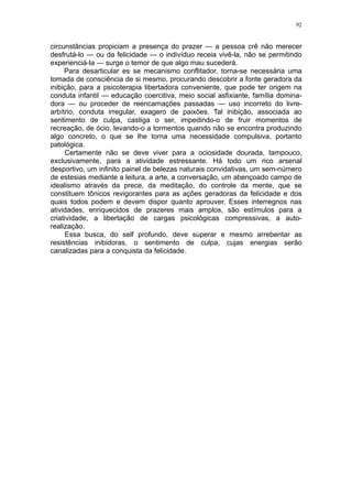 92


circunstâncias propiciam a presença do prazer — a pessoa crê não merecer
desfrutá-lo — ou da felicidade — o indivíduo receia vivê-la, não se permitindo
experienciá-la — surge o temor de que algo mau sucederá.
     Para desarticular es se mecanismo conflitador, torna-se necessária uma
tomada de consciência de si mesmo, procurando descobrir a fonte geradora da
inibição, para a psicoterapia libertadora conveniente, que pode ter origem na
conduta infantil — educação coercitiva, meio social asfixiante, família domina-
dora — ou proceder de reencarnações passadas — uso incorreto do livre-
arbítrio, conduta irregular, exagero de paixões. Tal inibição, associada ao
sentimento de culpa, castiga o ser, impedindo-o de fruir momentos de
recreação, de ócio, levando-o a tormentos quando não se encontra produzindo
algo concreto, o que se lhe torna uma necessidade compulsiva, portanto
patológica.
      Certamente não se deve viver para a ociosidade dourada, tampouco,
exclusivamente, para a atividade estressante. Há todo um rico arsenal
desportivo, um infinito painel de belezas naturais convidativas, um sem-número
de estesias mediante a leitura, a arte, a conversação, um abençoado campo de
idealismo através da prece, da meditação, do controle da mente, que se
constituem tônicos revigorantes para as ações geradoras da felicidade e dos
quais todos podem e devem dispor quanto aprouver. Esses interregnos nas
atividades, enriquecidos de prazeres mais amplos, são estímulos para a
criatividade, a libertação de cargas psicológicas compressivas, a auto-
realização.
      Essa busca, do self profundo, deve superar e mesmo arrebentar as
resistências inibidoras, o sentimento de culpa, cujas energias serão
canalizadas para a conquista da felicidade.
 