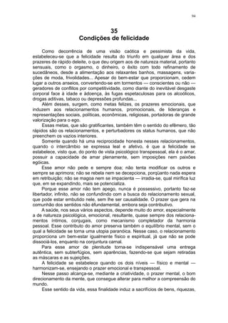 94



                                35
                       Condições de felicidade

     Como decorrência de uma visão caótica e pessimista da vida,
estabeleceu-se que a felicidade resulta do triunfo em qualquer área e dos
prazeres de rápido deleite, o que deu origem aos de natureza material, portanto
sensuais, como o orgasmo, o dinheiro, o êxito com todo refinamento de
sucedâneos, desde a alimentação aos relaxantes banhos, massagens, varia-
ções de moda, frivolidades... Apesar do bem-estar que proporcionam, cedem
lugar a outros anseios, convertendo-se em tormentos — conscientes ou não —
geradores de conflitos por competitividade, como diante do inevitável desgaste
corporal face à idade e àdoença, às fugas espetaculosas para os alcoólicos,
drogas aditivas, tabaco ou depressões profundas...
     Além desses, surgem, como metas felizes, os prazeres emocionais, que
induzem aos relacionamentos humanos, promocionais, de lideranças e
representações sociais, políticas, econômicas, religiosas, portadoras de grande
valorização para o ego.
     Essas metas, que são gratificantes, também têm o sentido do efêmero, tão
rápidos são os relacionamentos, e perturbadores os status humanos, que não
preenchem os vazios interiores.
     Somente quando há uma reciprocidade honesta nesses relacionamentos,
quando o intercâmbio se expressa leal e afetivo, é que a felicidade se
estabelece, visto que, do ponto de vista psicológico transpessoal, ela é o amar,
possuir a capacidade de amar plenamente, sem imposições nem paixões
egóicas.
     Esse amor não pede e sempre doa; não tenta modificar os outros e
sempre se aprimora; não se rebela nem se decepciona, porqüanto nada espera
em retribuição; não se magoa nem se impacienta — irradia-se, qual mirífica luz
que, em se expandindo, mais se potencializa.
     Porque esse amor não tem apego, nunca é possessivo, portanto faz-se
libertador, infinito, não se confundindo com a busca do relacionamento sexual,
que pode estar embutido nele, sem lhe ser causalidade. O prazer que gera na
comunhão dos sentidos não éfundamental, embora seja contributivo.
     A saúde, nos seus vários aspectos, depende muito do amor, especialmente
a de natureza psicológica, emocional, resultante, quase sempre dos relaciona-
mentos íntimos, conjugais, como mecanismo completador da harmonia
pessoal. Esse contributo do amor preserva também o equilíbrio mental, sem o
qual a felicidade se torna uma utopia paranóica. Nesse caso, o relacionamento
proporciona um bem-estar igualmente físico e espiritual, já que não se pode
dissociá-los, enquanto na conjuntura carnal.
     Para esse amor de plenitude torna-se indispensável uma entrega
autêntica, sem subterfúgios, sem aparências, fazendo-se que sejam retiradas
as máscaras e as sujeições.
     A felicidade se estabelece quando os dois níveis — físico e mental —
harmonizam-se, ensejando o prazer emocional e transpessoal.
     Nesse passo alcança-se, mediante a criatividade, o prazer mental, o bom
direcionamento da mente, que consegue alterar para melhor a compreensão do
mundo.
     Esse sentido da vida, essa finalidade induz a sacrifícios de bens, riquezas,
 