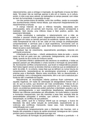 95


relacionamentos, para a entrega à inspiração, do significado à busca da felici-
dade. Tal prazer não se restringe apenas à arte em si mesma, ou à cultura,
porém, à vida e aos seus valores, às realizações no campo pessoal, com vistas
ao bem da humanidade, à superação do ego.
      Um dos pontos-chave da desdita, como dos conflitos, reside na evocação
dos acontecimentos infantis menos felizes, que ressumam freqüentemente em
ressentimentos e torturas.
      A crença indevida de que a infância tranqüila, descuidada, sem
preocupações, seria um período sem traumas, nem sempre corresponde à
realidade. Sem dúvida, uma infância rósea é fator positivo, porém, não
essencial à felicidade.
      Certas constrições e castrações, o relacionamento com a mãe, as
inibições e pavores infantis geram inegavelmente tormentos que surgem e
ressurgem em todos os demais períodos da existência. Apesar disso, em uma
visão transpessoal da vida e do ser, cada um traz consigo as predisposições
comportamentais e cármicas para a atual experiência, convivendo com os
fatores que merece, graças aos quais deve amadurecer emocionalmente e
dispor-se para a auto-realização.
      Qualquer tipo de crescimento, especialmente psicológico, redunda em
sofrimento emocional.
      A libertação de uma fase — infantil, adolescência, idade da razão — ocorre
como se fora um parto com dor, culminando, biologicamente, com a terceira
idade, quando se dá a morte do invólucro carnal.
      Os períodos infantil e adolescente são decisivos na existência, e todas as
pessoas passam por dificuldades e crises durante a formação da personalida-
de, favorecendo conflitos compreensíveis, que levam à independência pessoal.
Nem todos logram vencer as tensões internas e externas que se estabelecem a
partir de então. E, no entanto, nessa fase que se definem os rumos futuros do
comportamento, necessitando-se de psicoterapias emocionais e espirituais,
próprias para a libertação. Mesmo essa ocorrência, feliz ou desventurada, e
sua aceitação, com o conseqüente crescimento, têm a ver com a estrutura pro-
funda do self, a realidade do Espírito.
      Naturalmente, as recordações infantis positivas ficam submersas, sob
aquelas negativas, em razão da valorização do desagradável marcar mais o
ser, do que os outros, que deveriam ser mais considerados. Trata-se de um
atavismo masoquista inconsciente, que predomina em a natureza humana.
Assim, os problemas existenciais podem perturbar a identidade, quando o ser é
frágil, psicologicamente, e sem experiências desafiadoras, espiritualmente.
Mesmo nas infâncias assinaladas por dificuldades, há muita beleza a recordar
e momentos inesquecíveis, que são inerentes a essa fase, exceção feita às
personalidades psicopatas e arredias, que cultivam, no seu mutismo ou
exacerbação, os conflitos de que padecem.
      Seja, porém, qual for a herança infantil que se carregue, a busca da
felicidade não deve sofrer solução de continuidade, especialmente se as
vivências são conflitivas, merecendo, nesse caso, mais intensidade de
reidentificação com o self.
      Avançando-se terapeuticamente para a libertação dos traumas, com a
fixação dos propósitos e logros de saúde emocional, consegue-se dar o passo
primeiro para a conquista da felicidade que logo virá.
      Nos períodos de formação da personalidade — infância e juventude — é
 
