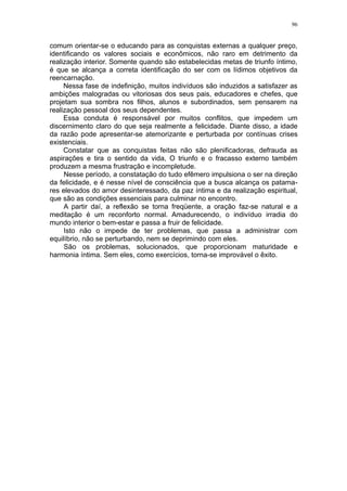 96


comum orientar-se o educando para as conquistas externas a qualquer preço,
identificando os valores sociais e econômicos, não raro em detrimento da
realização interior. Somente quando são estabelecidas metas de triunfo íntimo,
é que se alcança a correta identificação do ser com os lídimos objetivos da
reencarnação.
     Nessa fase de indefinição, muitos indivíduos são induzidos a satisfazer as
ambições malogradas ou vitoriosas dos seus pais, educadores e chefes, que
projetam sua sombra nos filhos, alunos e subordinados, sem pensarem na
realização pessoal dos seus dependentes.
     Essa conduta é responsável por muitos conflitos, que impedem um
discernimento claro do que seja realmente a felicidade. Diante disso, a idade
da razão pode apresentar-se atemorizante e perturbada por contínuas crises
existenciais.
     Constatar que as conquistas feitas não são plenificadoras, defrauda as
aspirações e tira o sentido da vida, O triunfo e o fracasso externo também
produzem a mesma frustração e incompletude.
     Nesse período, a constatação do tudo efêmero impulsiona o ser na direção
da felicidade, e é nesse nível de consciência que a busca alcança os patama-
res elevados do amor desinteressado, da paz íntima e da realização espiritual,
que são as condições essenciais para culminar no encontro.
     A partir daí, a reflexão se torna freqüente, a oração faz-se natural e a
meditação é um reconforto normal. Amadurecendo, o indivíduo irradia do
mundo interior o bem-estar e passa a fruir de felicidade.
     Isto não o impede de ter problemas, que passa a administrar com
equilíbrio, não se perturbando, nem se deprimindo com eles.
     São os problemas, solucionados, que proporcionam maturidade e
harmonia íntima. Sem eles, como exercícios, torna-se improvável o êxito.
 
