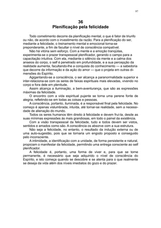 97



                                36
                    Plenificação pela felicidade

     Todo cometimento decorre da planificação mental, o que é fator de triunfo
ou não, de acordo com o investimento da razão. Para a plenificação do ser,
mediante a felicidade, o treinamento mental e emocional torna-se
preponderante, a fim de facultar o nível de consciência compatível.
     Não há vitória sem esforço. Com a mente e a emoção tranqüilas,
experimenta-se o prazer transpessoal plenificador, gerando o campo para a
capacitação intuitiva. Com ela, mediante o silêncio da mente e a calma dos
anseios do corpo, o self é penetrado em profundidade, e a sua percepção da
realidade aumenta, facultando-lhe a conquista do conhecimento — a sabedoria
que decorre da informação e da ação do amor — que o projeta em outras di-
mensões do Espírito.
     Agigantando-se a consciência, o ser alcança a paranormalidade superior e
inter-relaciona-se com os seres de faixas espirituais mais elevadas, vivendo no
corpo e fora dele em plenitude.
     Assim alcança a iluminação, a bem-aventurança, que são as expressões
máximas da felicidade.
     O encontro com a vida espiritual pujante se torna uma perene fonte de
alegria, refletindo-se em todas as coisas e pessoas.
     A consciência, portanto, iluminada, é a responsável final pela felicidade. No
começo é apenas vislumbrada, intuída, até tornar-se realidade, sem a necessi-
dade de alienação do mundo.
     Todos os seres humanos têm direito à felicidade e devem fruí-la, desde as
suas mínimas expressões às mais grandiosas, em todo o painel da existência.
     Com a visão transpessoal da felicidade, tudo e todos devem ser vistos,
sentidos e amados como são. A consciência os absorve com a sua estrutura.
     Não seja a felicidade, no entanto, o resultado da indução externa ou de
uma auto-sugestão, pois que se tornaria um engodo proposto e conseguido
pelo inconsciente.
     A intimidade, a identificação com a unidade, de forma persistente e natural,
propiciam o manifestar da felicidade, permitindo uma entrega consciente ao self
plenificador.
     A felicidade é, portanto, uma forma de viver e, para que se torne
permanente, é necessário que seja adquirido o nível de consciência do
Espírito, e isto começa quando se descobre e se atenta para o que realmente
se deseja da vida além dos níveis imediatos do gozo e do prazer.
 