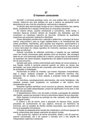 99



                                37
                         O homem consciente
     Gurdieff, o eminente psicólogo russo, em uma análise feliz a respeito do
homem, referiu-se aos dois estados em que o mesmo se apresenta como
decorrência do seu nível de consciência: adormecido e desperto.
     O trânsito pela reencarnação enseja ao ser o desenvolvimento dos valores
éticos, ampliando-lhe o espaço mental para as conquistas relevantes.
     Ao mesmo tempo, quando entorpecida a consciência, antes lúcida, o
indivíduo deixa-se conduzir através do mergulho nas distrações, que lhe
constituem os interesses máximos do dia-a-dia, olvidando as qualidades
superiores que propiciam realmente a felicidade.
     Essas distrações prendem-lhe a atenção e detêm-lhe o processo de busca
interior, empurrando-o para as fugas espetaculosas e as transferências das
metas prioritárias, importantes, para aquelas que enganam, apaixonando-o e
levando-o às conquistas vazias das coisas que não proporcionam mais do que
o breve bem-estar da volúpia egoística do momento, expressa nos prazeres
que logo se esfumam.
     Quando convidado às reflexões profundas a respeito da sua realidade
como ser imortal, encharcado pelas paixões como se encontra, não consegue
deter-se em uma demorada análise de si mesmo, porque logo os pensamentos
se expandem em várias direções, afugentando-o do objetivo essencial propicia-
dor do auto-encontro.
     Saciado pelo gozo, embora atormentado pelo desejo de novos prazeres, a
sua fixação mental é somente possível quando se refere ao campo das
sensações, nas quais chafurda até a exaustão, para retornar à posição anterior
de ansiedade e insatisfação.
     Acostumado às idéias do imediato, que trazem respostas momentâneas,
logo a seguir, qualquer projeção no tempo constitui-lhe sacrifício vão,
porqüanto não se dispõe a levar adiante a proposta inicial de realização
demorada.
     Os indivíduos, psicologicamente adormecidos, são ainda fisiológicos, não
obstante possam estar projetados na sociedade e até mesmo bem
considerados por ela.
     Despertar significa identificar novos recursos ao alcance, descobrir valores
expressivos que estão desperdiçados, propor-se significados novos para a vida
e antes não percebidos...
     O despertamento retira o véu da ilusão e faculta a percepção da realidade
não fugidia, aquela que precede a forma e permanece depois da sua disjunção.
     Estar desperto é encontrar-se participe da vida, estuante, tudo realizando
com integral lucidez.
     E mesmo o ato de dormir, para a aquisição do repouso físico, porque
precedido de conhecimento do seu objetivo, torna-se um fenômeno de
harmonia, sem os assaltos de clichês mentais arquivados, que assomam em
forma de pesadelos tormentosos.
     A fixação do despertamento resulta dos insistentes e contínuos espaços da
mente, preenchidos pelo desejo veemente de adquirir lucidez.
     Tudo quanto faz, realiza-o de forma consciente, desde o ato de coçar-se,
quando concentrado, até o de superar o cansaço com o seu séquito de
indisposições orgânicas e psíquicas.
 