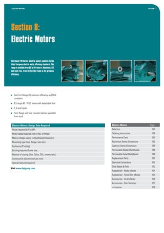 Section 8:
Electric Motors
Section : 7
The Fenner FM Series electric motors conform to the
latestEuropeanelectricmotorefficiencystandards.The
rangeisavailablefrom63to71framein Aluminium,IE2
and Cast Iron, from 80 to 315L frame in IE3 premium
efficiency.
ELECTRIC MOTORS
Electric Motors: Design Data Required
Power required (kW or HP)
Motor speed required (rpm or No. of Poles)
Mains voltage supply (volts/phases/frequency)
Mounting type (foot, flange, face etc.)
Enclosure (IP rating)
Existing/required frame size
Method of stating (Star, Delta, DOL, inverter etc.)
Construction (aluminium/cast iron)
Special features required
Visit www.fptgroup.com
	 Cast Iron Range IE3 premium efficiency and ECA
complaint
	 IE3 range 80 - 315D frame with detachable feet
	 2, 4 and 6 pole
	 Foot, flange and face mounted options available
from stock
Electric Motors	 Page
Selection	157
Ordering Instructions	 158
Performance Data	 159
Aluminium Series Dimensions	 162
Cast Iron Series Dimensions	 165
Permissable Radial Shaft Loads	 168
Permissable Axial Shaft Loads	 169
Replacement Parts	 171
Electrical Connections	 171
Slide Bases & Rails	 172
Accessories - Brake Motors	 174
Accessories - Force Vent Motors	 175
Accessories - Clutch/Brake	 176
Accessories - Disc Variators	 177
Lubrication	178
 