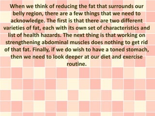 When we think of reducing the fat that surrounds our
     belly region, there are a few things that we need to
    acknowledge. The first is that there are two different
varieties of fat, each with its own set of characteristics and
  list of health hazards. The next thing is that working on
 strengthening abdominal muscles does nothing to get rid
of that fat. Finally, if we do wish to have a toned stomach,
    then we need to look deeper at our diet and exercise
                             routine.
 