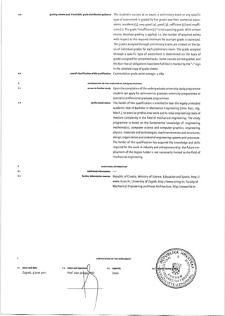 gndingschemeend,ifavailable,gradedistributionguidance The student's success at an exam, a preliminary exam or any specific
type ofassessment is graded byfive grades and their numerical equiv-
alents: excellent (5), very good (4), good (3), sufficient (z) and insuffi-
cient (r). The grade "insufficient (r)" is not a passing grade. With written
exams, absolute grading is applied, i.e. the number of acquired points
with respect to the required minimum for acertain grade is expressed.
The grades assigned through preliminary exams are created on the ba-
sis of individual grades for each preliminary exam. The grade assigned
through a specific type ofassessment is determined on the basis of
grades assigned for completed tasks. Some courses are not graded, and
the fact that all obligations have been fulfilled is marked by the "+,' sign
in the attested copy ofgrade-sheets.
overallclassificetion ofthe qualification Cummulative grade point average: 4.089
INFORMATION ON THE FUNCTION OFTHE QUALIFICATION
.ccesstofurtherstudy Uponthecompletionoftheundergraduateuniversitystudyprogramme
student can apply for admission to graduate university programmes or
special i st professional g rad uate prog rammes.
profesrionalstatus The holder ofthis qualification is entitled to bear the legally protected
academic title of Bachelor in Mechanical Engineering (Univ. Bacc. lng.
Mech.), to exercise professional work and to solve engineering tasks of
medium complexity in the field of mechanical engineering. The study
programme is based on the fundamental knowledge of: engineering
mathematics, computer science and computer graphics; engineering
physics, materials and technologies; machine elements and structures;
design, organization and control ofengineering systems and processes.
The holder of this qualification has acquired the knowledge and skills
required for the work in industry and entrepreneurship; the future em-
ployment of the degree holder is not necessarily limited to the field of
mechanical engineering.
edditional information
forther infomation srurce Republic ofCroatia, Ministry ofScience, Educarion and Sports, http://
wvw.mzos.hr; University of Zagreb, http://www.unizg.hr; Faculty of
Machanical Eng i neeri ng and Naval Architectu re, http ://www.fsb. hr
plae md date
Zagreb, 3 June zorr
z.r apacity
Dean
nme tnd
奮馳つ
脳iぁ ず■Itt ξ_′
勒 さ籠亀駒
Э 鬱
 