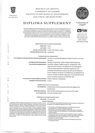 飩∪
REPUBLIC
OF CROATIA
REPUBLIC OF CROATIA
UNIVERSITY OF ZAGREB
FACULTY OF MECHANICAL ENGINEERING
AND NAVAL ARCHITECTURE
DIPLOMA SUPPLEMENT Un粘
評J
This Diploma Supplement model was developed by the European Commission, Council of Europe and uNEsco/cEpEs.
The purpose ofthe supplement is to provide sufficient independent data to improve the international 'transparency'
and fair academic and professional recognition of qualifications (diplomas, degrees, certificates etc.). lt is designed to
provide a description ofthe nature, level, context, content and status ofthe studies that were pursued and successfully
completed by the individual named on the original qualification to which this supplement is appended. lt should
be free from any value judgements, equivalence statements or suggestions about recognition. lnformation in all
eightsections should be provided. where information is not provided, an explanation should give the reason why.
FACULTY OF
MECHANICAL
ENGINEERING
AND NAVAL
ARCHITECTURE
mein ficld(s) ofstudy forthe qualification
n.me.nd st t6 ofemrding insthution
nme md status of institution (if difrerent from aboe)
lmguege(s) of instructim/cxamination
:"FORMA■ON!OFN￢ FYING THE HOLOこ R OF TIIE QuAL:FiCAT10N
Family nameく S)3udan
given namく s)Goran
date,メ aceandCOullwOfЫ tth 30 Ap‖ 11987,Bie10VaL croaJa
studentMentincationnumberorcode 003516o159
INFORMAnON:OEN￢ FV:NC■ HE QUAL:F!CAT10N
nalne ofquaincation and(rap口 icaЫ e)tide COn俺
"do昴
。‖」na:hnguage)sveuこ iliぶ ni prvOstupnik(3accahuに us)i貶enier strolarstvヽ unれ bacc
ing. mech.
Mechanical Engineering, module Computer Aided Engineeri ng
SveuiiliSte u Zagrebu, Fakultet strojarstva i brodogradnje. public
higher education institution. Accreditation for the undergraduate
university study programme in mechanical engineering, naval
architecture and aeronautical engineering issued by the Ministry of
Science, Education and Sports on S October 2oo4. Accreditation for te
extension ofstatus ofscientific organization issued by the Ministry of
Science, Education and Sports on 5 November 2oo7.
Fakultet strojarstva i brodogradnje. -
Croatian
II{FORTATIOT OilTHE LEVEL OFTHE QUALIFICAYION
lmlof qualifietion Undergraduate university programme (first rycle degree), with
bachelor thesis
official lengtlr of prcgnmme Seven semester study programme, at least 2lo ECTS credits
ecess rcquircments(s) Four_year secondary school
INFORUANOf, ON THG CO'{TERTS AND RESULTS CAIilED
modQof study Full-time study
prcgremm€ requirements
plish engineering tasks related to design, development, manufacture, maintenance and has acquired the knowledge and competencies that include:
disposal of products in the field of mechanical engineering. The first year of study is
common to all students, and in the second, students choose one of specialist study pro-
-the
knowledge, understanding and application ofmathematical principles and
grammes. Mandatory courses common to all students provide fundamental knowledge. techniques relevant to the field ofmechanical engineering,
of engineering in order to obtain more comprehensive knowledge out ofthe scope oftheir engineering systems,
specialization. The study programmes also comprise courses pertaining to non-technical
-the
ability to identi!, defne and solve engineering problems of medium complexity,
lasting 4 weeks
-the
ability to plan and to carry out simple projects in accordance with design
requirements and relevant standards,
-the
ability to arry out research using the required methodology and performing a
critical analysis of results,
 