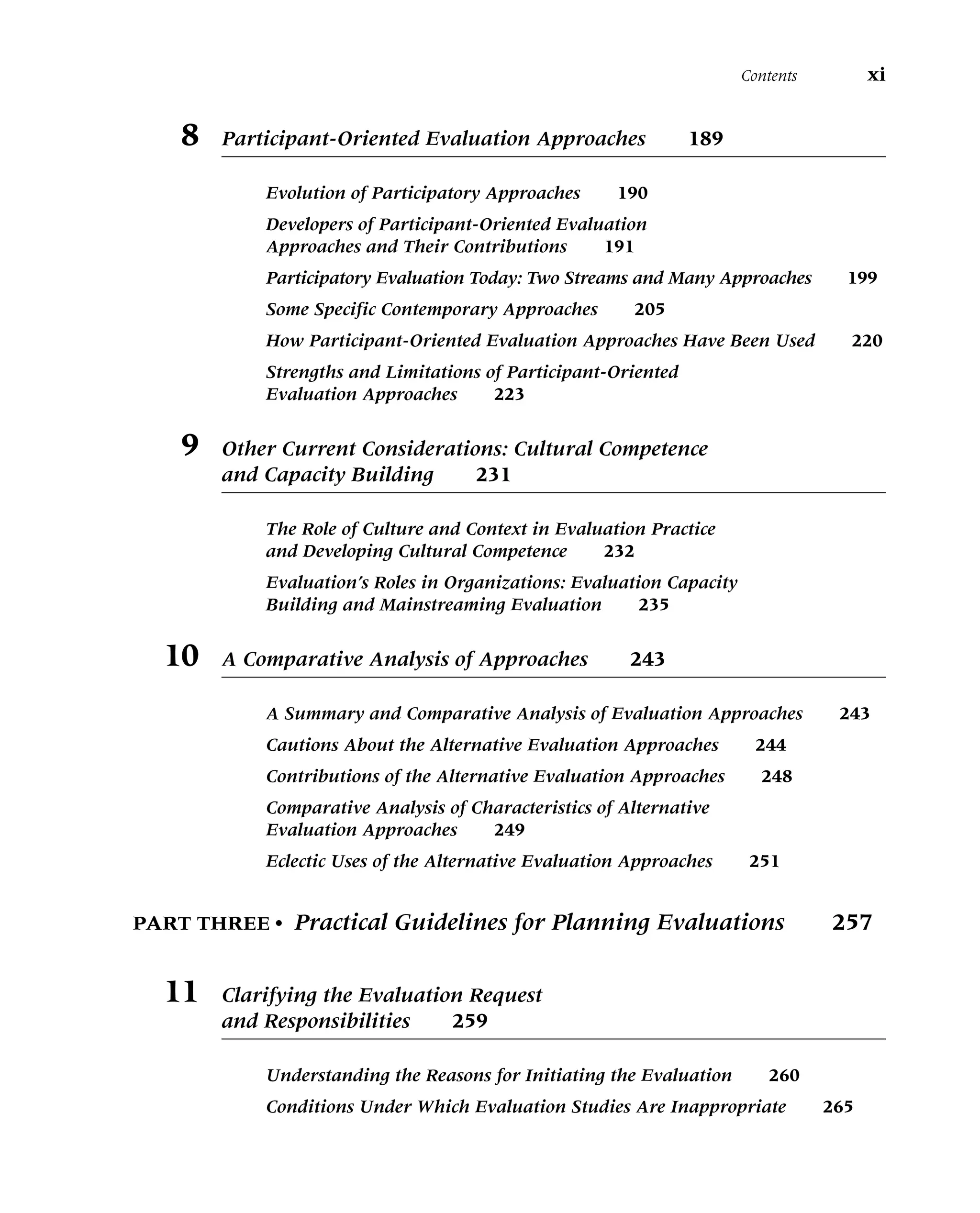 8 Participant-Oriented Evaluation Approaches 189
Evolution of Participatory Approaches 190
Developers of Participant-Oriented Evaluation
Approaches and Their Contributions 191
Participatory Evaluation Today: Two Streams and Many Approaches 199
Some Specific Contemporary Approaches 205
How Participant-Oriented Evaluation Approaches Have Been Used 220
Strengths and Limitations of Participant-Oriented
Evaluation Approaches 223
9 Other Current Considerations: Cultural Competence
and Capacity Building 231
The Role of Culture and Context in Evaluation Practice
and Developing Cultural Competence 232
Evaluation’s Roles in Organizations: Evaluation Capacity
Building and Mainstreaming Evaluation 235
10 A Comparative Analysis of Approaches 243
A Summary and Comparative Analysis of Evaluation Approaches 243
Cautions About the Alternative Evaluation Approaches 244
Contributions of the Alternative Evaluation Approaches 248
Comparative Analysis of Characteristics of Alternative
Evaluation Approaches 249
Eclectic Uses of the Alternative Evaluation Approaches 251
PART THREE • Practical Guidelines for Planning Evaluations 257
11 Clarifying the Evaluation Request
and Responsibilities 259
Understanding the Reasons for Initiating the Evaluation 260
Conditions Under Which Evaluation Studies Are Inappropriate 265
Contents xi
 
