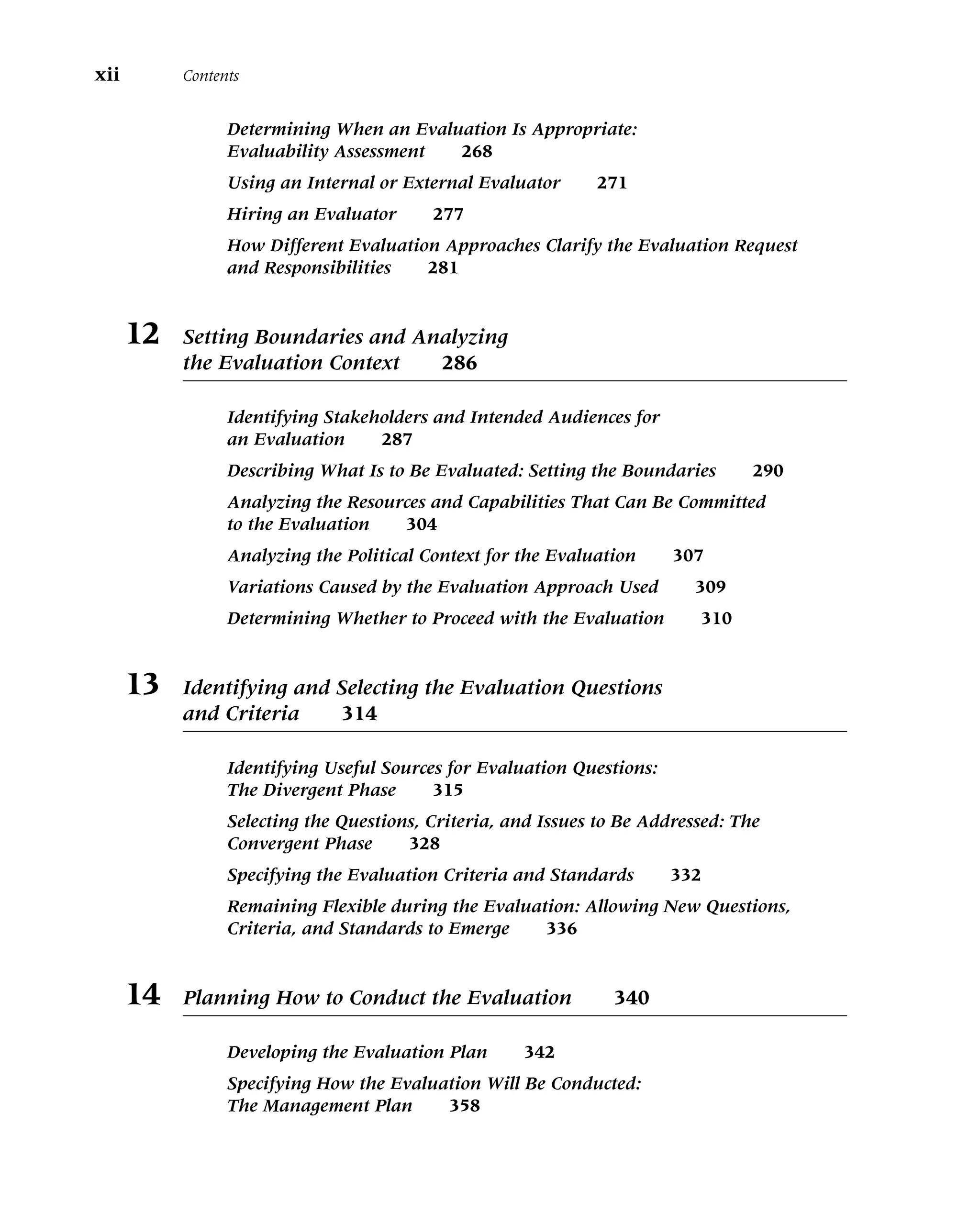 Determining When an Evaluation Is Appropriate:
Evaluability Assessment 268
Using an Internal or External Evaluator 271
Hiring an Evaluator 277
How Different Evaluation Approaches Clarify the Evaluation Request
and Responsibilities 281
12 Setting Boundaries and Analyzing
the Evaluation Context 286
Identifying Stakeholders and Intended Audiences for
an Evaluation 287
Describing What Is to Be Evaluated: Setting the Boundaries 290
Analyzing the Resources and Capabilities That Can Be Committed
to the Evaluation 304
Analyzing the Political Context for the Evaluation 307
Variations Caused by the Evaluation Approach Used 309
Determining Whether to Proceed with the Evaluation 310
13 Identifying and Selecting the Evaluation Questions
and Criteria 314
Identifying Useful Sources for Evaluation Questions:
The Divergent Phase 315
Selecting the Questions, Criteria, and Issues to Be Addressed: The
Convergent Phase 328
Specifying the Evaluation Criteria and Standards 332
Remaining Flexible during the Evaluation: Allowing New Questions,
Criteria, and Standards to Emerge 336
14 Planning How to Conduct the Evaluation 340
Developing the Evaluation Plan 342
Specifying How the Evaluation Will Be Conducted:
The Management Plan 358
xii Contents
 