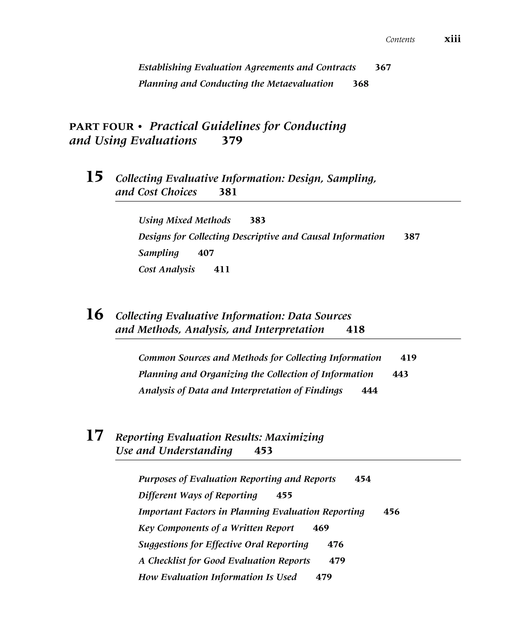 Establishing Evaluation Agreements and Contracts 367
Planning and Conducting the Metaevaluation 368
PART FOUR • Practical Guidelines for Conducting
and Using Evaluations 379
15 Collecting Evaluative Information: Design, Sampling,
and Cost Choices 381
Using Mixed Methods 383
Designs for Collecting Descriptive and Causal Information 387
Sampling 407
Cost Analysis 411
16 Collecting Evaluative Information: Data Sources
and Methods, Analysis, and Interpretation 418
Common Sources and Methods for Collecting Information 419
Planning and Organizing the Collection of Information 443
Analysis of Data and Interpretation of Findings 444
17 Reporting Evaluation Results: Maximizing
Use and Understanding 453
Purposes of Evaluation Reporting and Reports 454
Different Ways of Reporting 455
Important Factors in Planning Evaluation Reporting 456
Key Components of a Written Report 469
Suggestions for Effective Oral Reporting 476
A Checklist for Good Evaluation Reports 479
How Evaluation Information Is Used 479
Contents xiii
 
