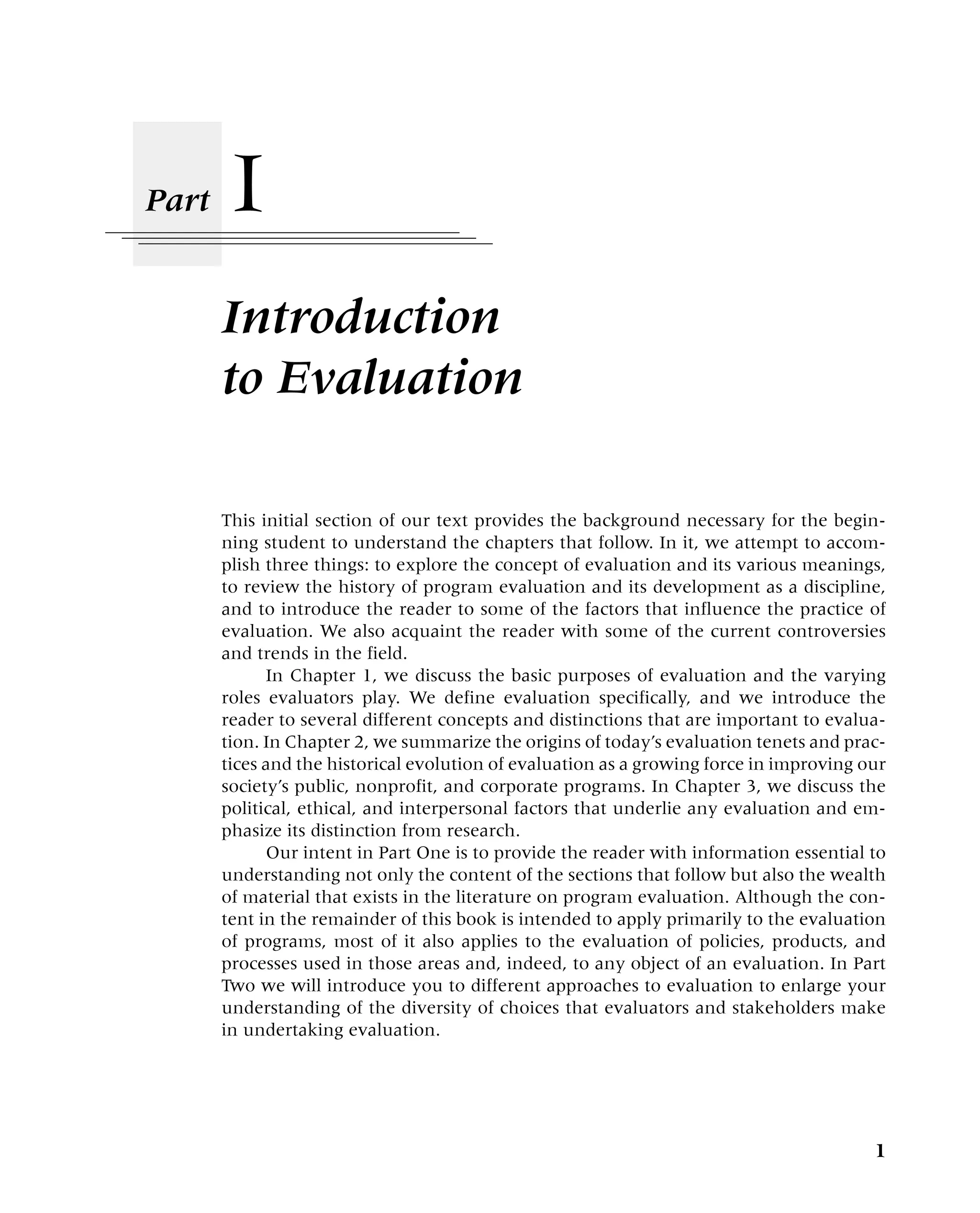 I
Introduction
to Evaluation
Part
1
This initial section of our text provides the background necessary for the begin-
ning student to understand the chapters that follow. In it, we attempt to accom-
plish three things: to explore the concept of evaluation and its various meanings,
to review the history of program evaluation and its development as a discipline,
and to introduce the reader to some of the factors that influence the practice of
evaluation. We also acquaint the reader with some of the current controversies
and trends in the field.
In Chapter 1, we discuss the basic purposes of evaluation and the varying
roles evaluators play. We define evaluation specifically, and we introduce the
reader to several different concepts and distinctions that are important to evalua-
tion. In Chapter 2, we summarize the origins of today’s evaluation tenets and prac-
tices and the historical evolution of evaluation as a growing force in improving our
society’s public, nonprofit, and corporate programs. In Chapter 3, we discuss the
political, ethical, and interpersonal factors that underlie any evaluation and em-
phasize its distinction from research.
Our intent in Part One is to provide the reader with information essential to
understanding not only the content of the sections that follow but also the wealth
of material that exists in the literature on program evaluation. Although the con-
tent in the remainder of this book is intended to apply primarily to the evaluation
of programs, most of it also applies to the evaluation of policies, products, and
processes used in those areas and, indeed, to any object of an evaluation. In Part
Two we will introduce you to different approaches to evaluation to enlarge your
understanding of the diversity of choices that evaluators and stakeholders make
in undertaking evaluation.
 