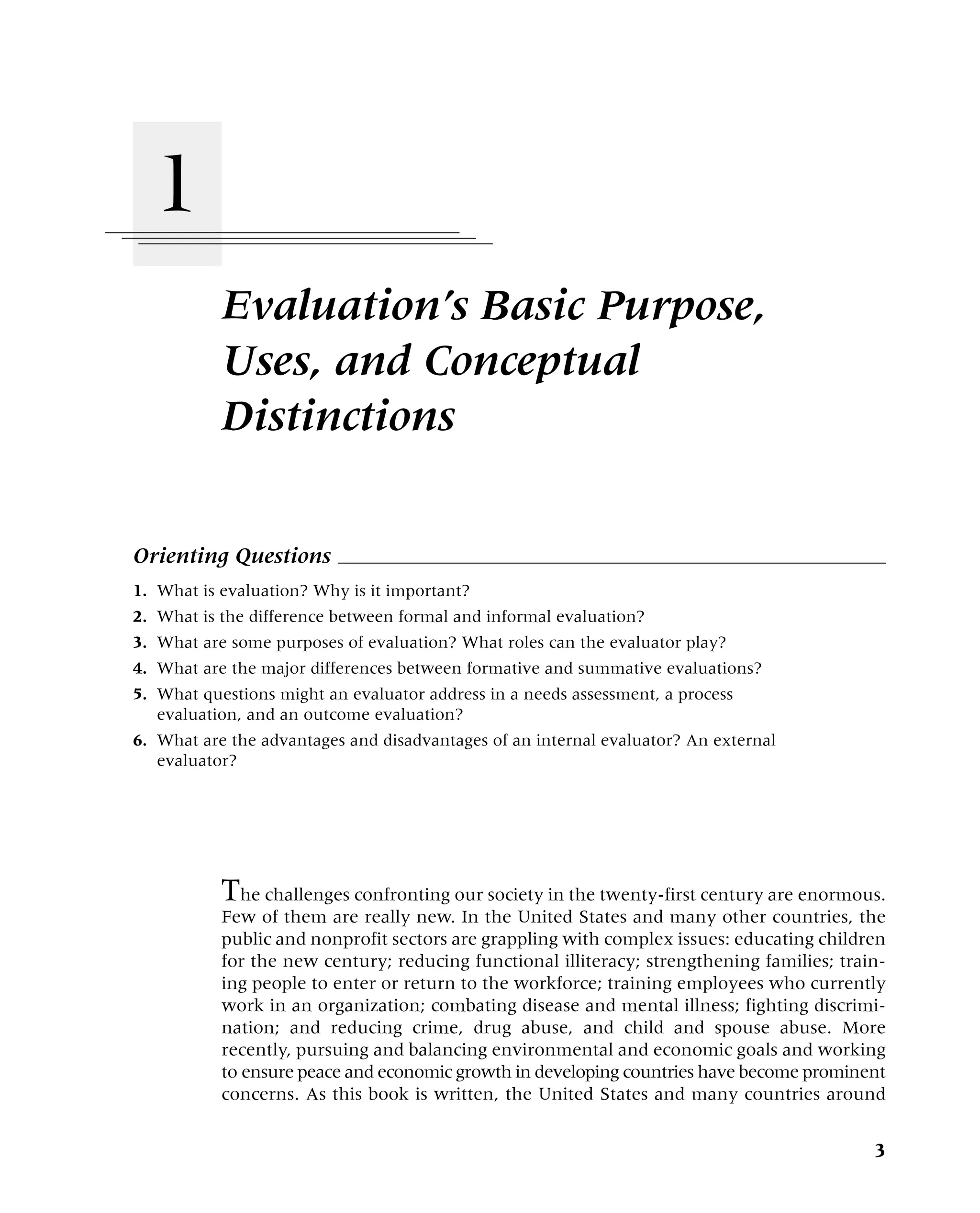 Evaluation’s Basic Purpose,
Uses, and Conceptual
Distinctions
Orienting Questions
1. What is evaluation? Why is it important?
2. What is the difference between formal and informal evaluation?
3. What are some purposes of evaluation? What roles can the evaluator play?
4. What are the major differences between formative and summative evaluations?
5. What questions might an evaluator address in a needs assessment, a process
evaluation, and an outcome evaluation?
6. What are the advantages and disadvantages of an internal evaluator? An external
evaluator?
3
1
The challenges confronting our society in the twenty-first century are enormous.
Few of them are really new. In the United States and many other countries, the
public and nonprofit sectors are grappling with complex issues: educating children
for the new century; reducing functional illiteracy; strengthening families; train-
ing people to enter or return to the workforce; training employees who currently
work in an organization; combating disease and mental illness; fighting discrimi-
nation; and reducing crime, drug abuse, and child and spouse abuse. More
recently, pursuing and balancing environmental and economic goals and working
to ensure peace and economic growth in developing countries have become prominent
concerns. As this book is written, the United States and many countries around
 